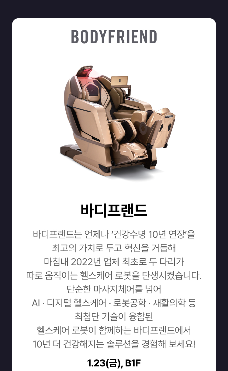 바디프랜드 - 바디프랜드는 언제나 ‘건강수명 10년 연장’을 최고의 가치로 두고 혁신을 거듭해 마침내 2022년 업체 최초로 두 다리가 따로 움직이는 헬스케어 로봇을 탄생시켰습니다. 단순한 마사지체어를 넘어 AI · 디지털 헬스케어 · 로봇공학 · 재활의학 등 최첨단 기술이 융합된 헬스케어 로봇이 함께하는 바디프랜드에서 10년 더 건강해지는 솔루션을 경험해 보세요! 1.23(금), B1F