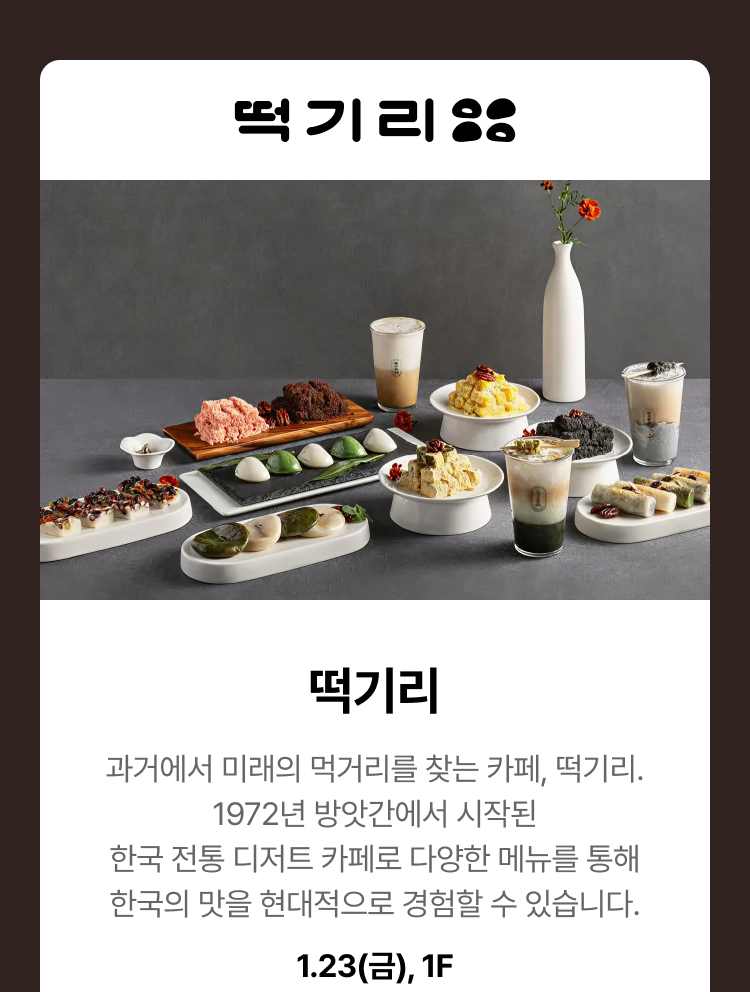떡기리. 과거에서 미래의 먹거리를 찾는 카페, 떡기리. 1972년 방앗간에서 시작된 한국 전통 디저트 카페로 다양한 메뉴를 통해 한국의 맛을 현대적으로 경험할 수 있습니다. 1.23(금), 1F