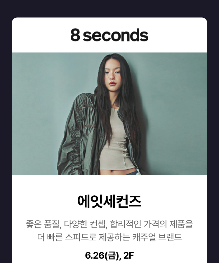 에잇세컨즈 - 좋은 품질, 다양한 컨셉, 합리적인 가격의 제품을더 빠른 스피드로 제공하는 캐주얼 브랜드 6.26(금), 2F