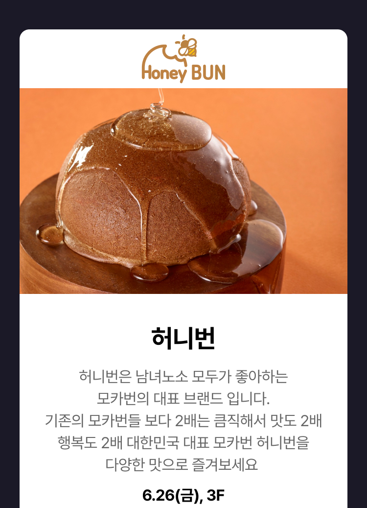 허니번 - 허니번은 남녀노소 모두가 좋아하는 모카번의 대표 브랜드 입니다. 기존의 모카번들 보다 2배는 큼직해서 맛도 2배 행복도 2배 대한민국 대표 모카번 허니번을 다양한 맛으로 즐겨보세요 6.26(금), 3F