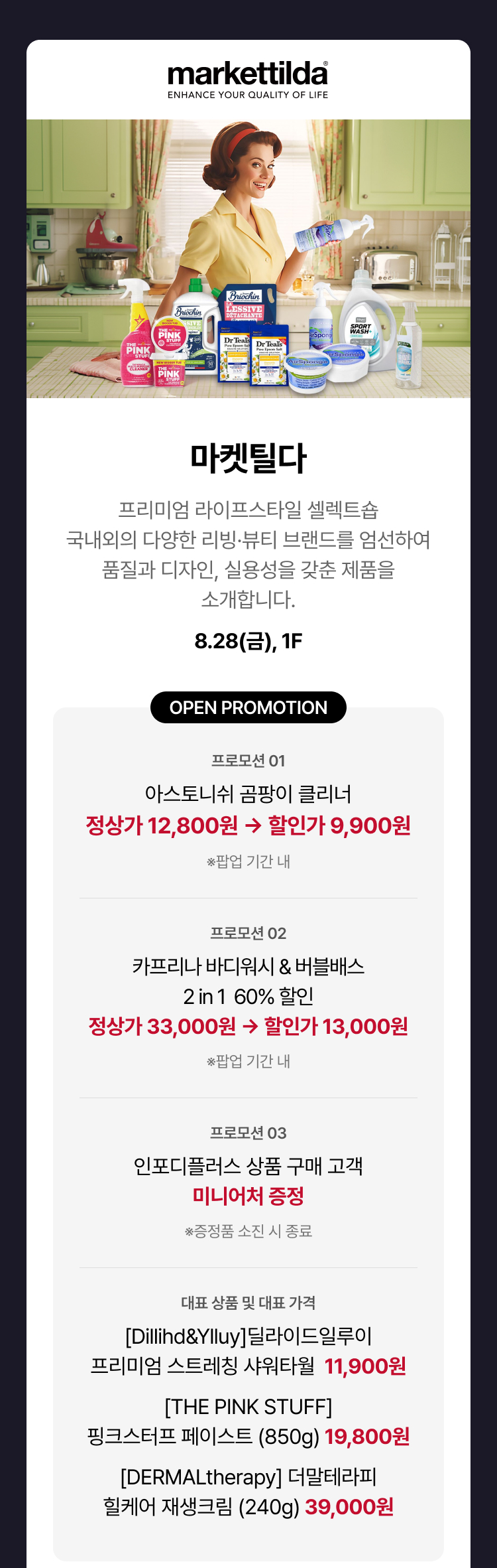 마켓틸다 - 프리미엄 라이프스타일 셀렉트숍 국내외의 다양한 리빙·뷰티 브랜드를 엄선하여 품질과 디자인, 실용성을 갖춘 제품을 소개합니다., 8.28(금), 1F, 오픈 프로모션, 아스토니쉬 곰팡이 클리너 정상가 12,800원 → 할인가 9,900원 (팝업 기간 내) 카프리나 바디워시&버블배스 2in1 60% 할인 정상가 33,000원 → 할인가 13,000원 (팝업 기간 내) 인포디플러스 상품 구매 고객 → 미니어처 증정 (증정품 소진 시 종료) *대표 상품 및 대표 가격 [Dillihd&Ylluy] 딜라이드일루이 프리미엄 스트레칭 샤워타월 11,900원 [THE PINK STUFF] 핑크스터프 페이스트 (850g) 19,800원 [DERMALtherapy] 더말테라피 힐케어 재생크림 (240g) 39,000원