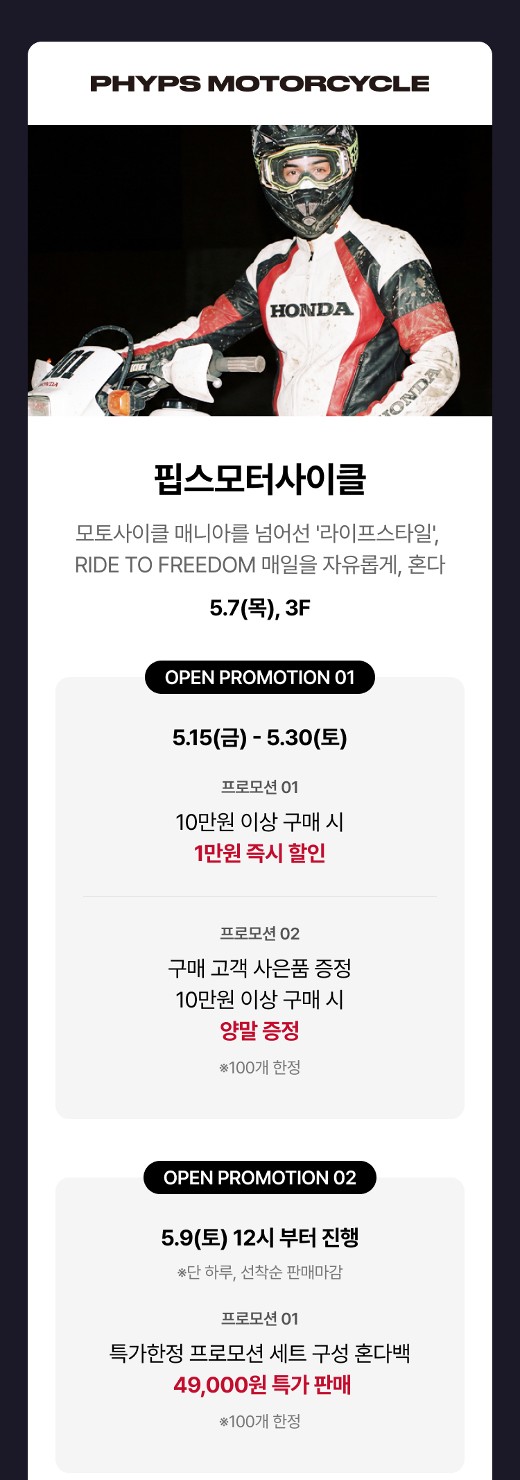 핍스모터사이클 - 모토사이클 매니아를 넘어선 '라이프스타일', RIDE TO FREEDOM 매일을 자유롭게, 혼다, 5/7(목), 3F, 오픈 프로모션 - 10만원 이상 구매 시 1만원 즉시 할인 (5/15 ~ 5/30) - 구매 고객 사은품 증정 10만원 이상 구매 시 양말 증정(100개 한정) (5/15 ~ 5/30) - 특가한정 프로모션 세트 구성 혼다백 49,000원 특가 판매(100개) 5/9(토) 12시 부터 진행(단 하루, 선착순 판매마감)