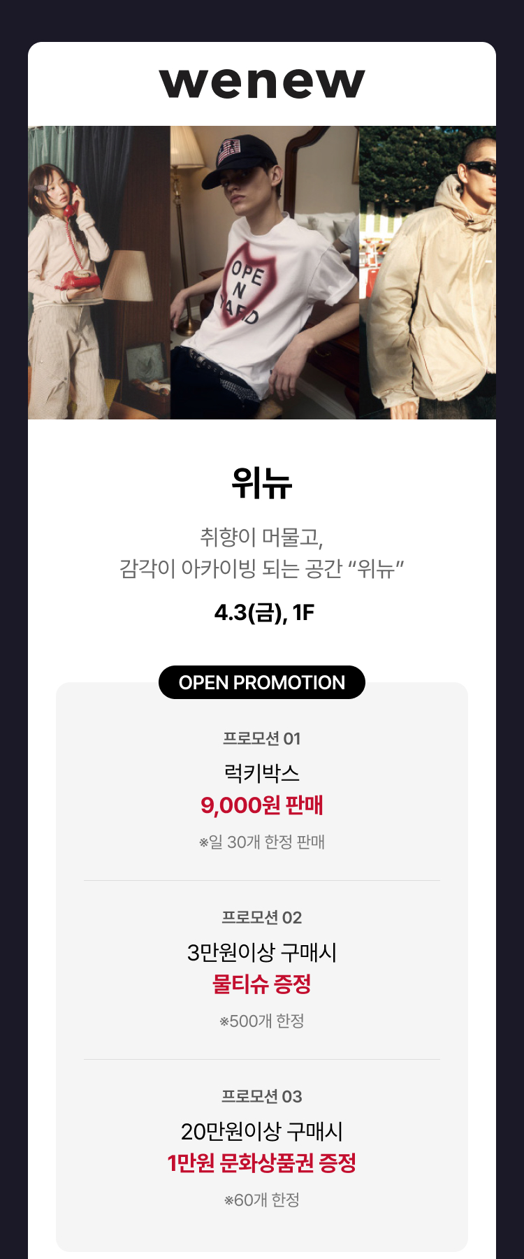 위뉴 - 취향이 머물고, 감각이 아카이빙 되는 공간 “위뉴” 4.3(금), 1F 오픈 프로모션 ① 럭키박스 9,000원 판매 *일 30개 한정 판매 ② 3만원이상 구매시 물티슈 증정 *500개 한정 ③ 20만원이상 구매시 1만원 문화상품권 증정 *60개 한정