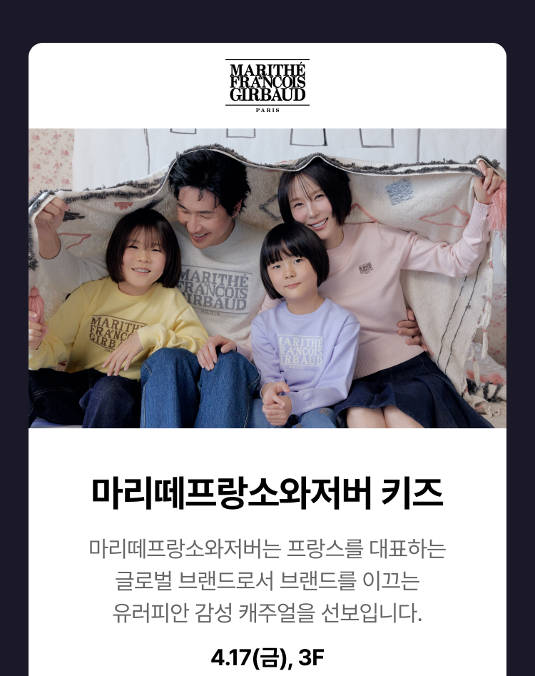 마리떼프랑소와저버키즈 - 마리떼프랑소와저버 키즈 마리떼프랑소와저버는 프랑스를 대표하는 글로벌 브랜드로서 트렌드를 이끄는 유러피안 감성 캐주얼을 선보입니다. 4.17(금), 3F
