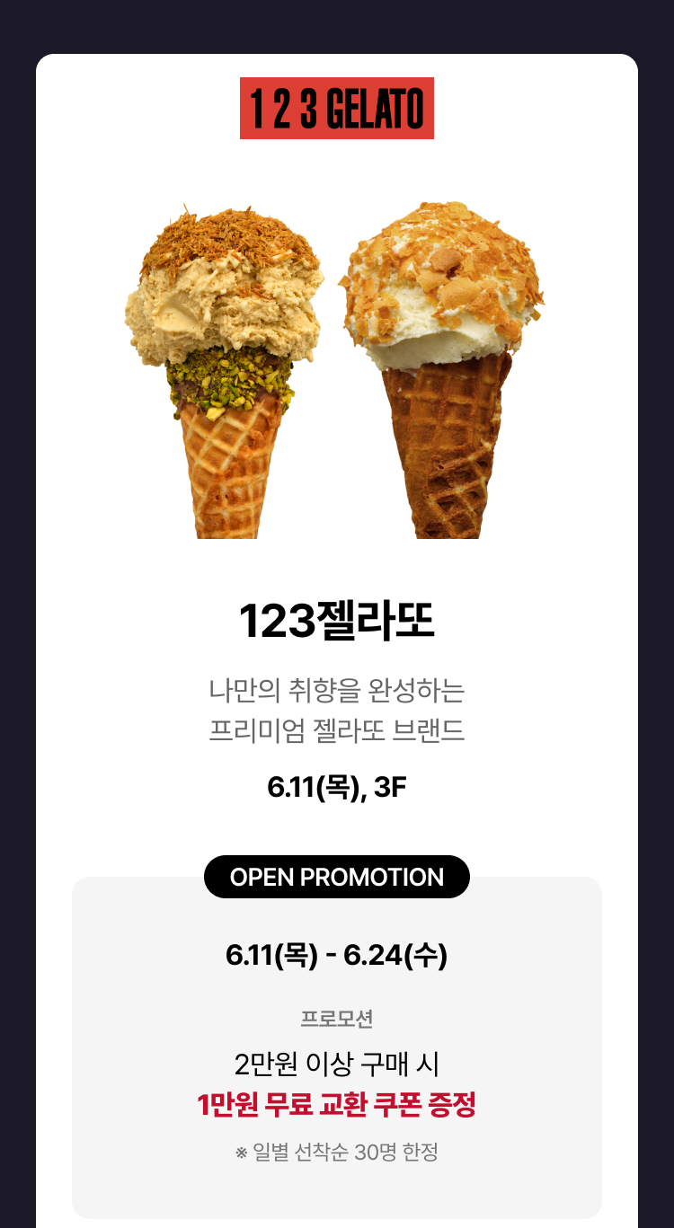 123젤라또 - 나만의 취향을 완성하는 프리미엄 젤라또 브랜드 6.11(목), 3F OPEN PROMOTION 6.11(목) - 6.24(수), 프로모션 2만원 이상 구매 시 1만원 무료 교환 쿠폰 증정 ※ 일별 선착순 30명 한정