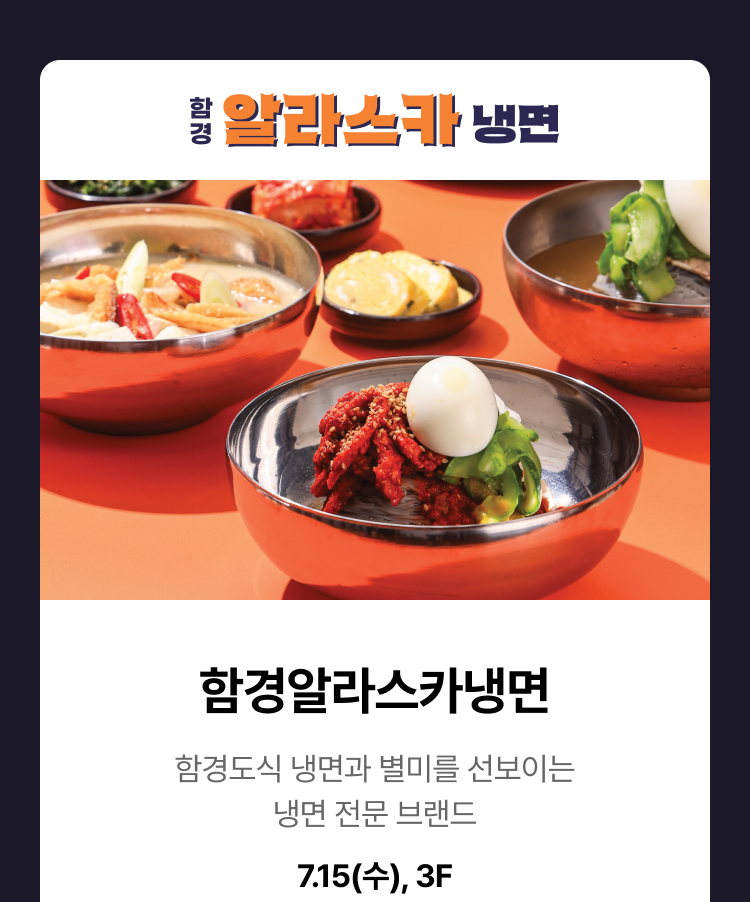 함경알라스카냉면 - 함경도식 냉면과 별미를 선보이는 냉면 전문 브랜드 7.15 (수) 3F, OPEN PROMOTION 7.15(수) - 7.19(금) 냉면 단품 주문 시 세트 업그레이드 (일 100개 한정)