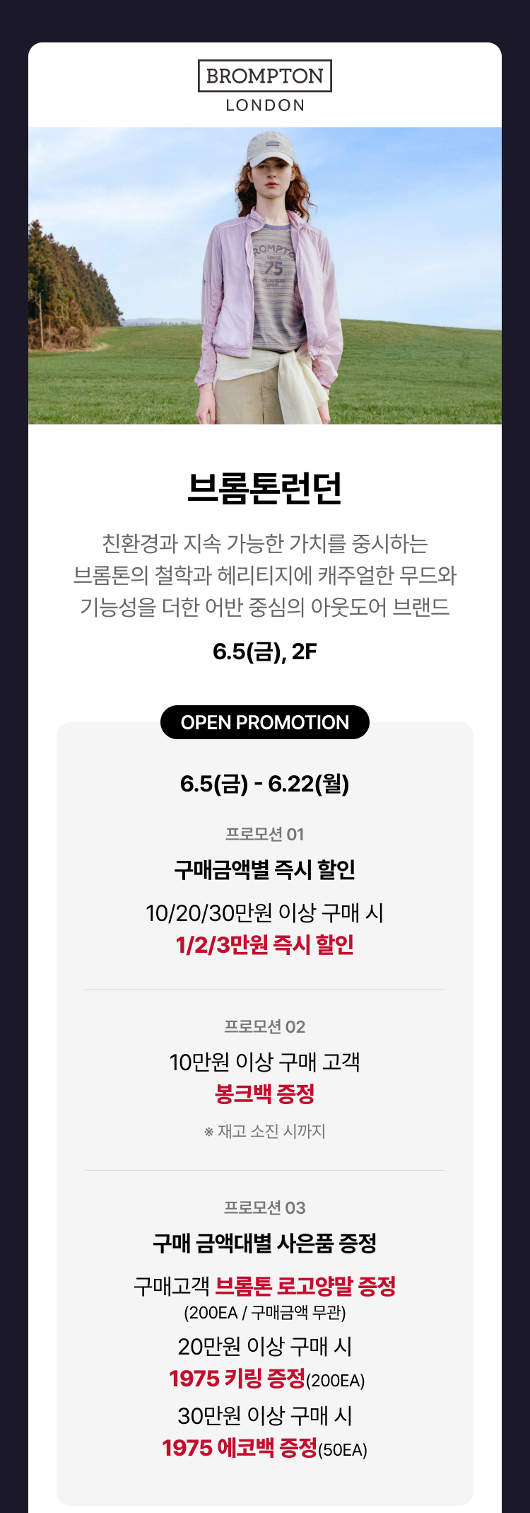 브롬톤런던 - 브롬톤런던 친환경과 지속 가능한 가치를 중시하는 브롬톤의 철학과 헤리티지에 캐주얼한 무드와 기능성을 더한 어반 중심의 아웃도어 브랜드, 6.5(금), 2F OPEN PROMOTION 6.5(금) - 6.22(월) 프로모션 01 구매금액별 즉시 할인 10/20/30만원 이상 구매 시 1/2/3만원 즉시 할인 프로모션 02 10만원 이상 구매 고객 봉크백 증정 ※ 재고 소진 시까지 프로모션 03 구매 금액대별 사은품 증정 구매고객 브롬톤 로고 양말 증정(200EA / 구매금액 무관) 20만원 이상 구매 시 1975 키링 증정(200EA) 30만원 이상 구매 시 1975 에코백 증정(50EA)