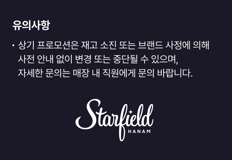 ※ 상기 프로모션은 재고 소진 또는 브랜드 사정에 의해 사전 안내 없이 변경 또는 중단될 수 있으며, 자세한 문의는 매장 내 직원에게 문의 바랍니다. Starfield HANAM