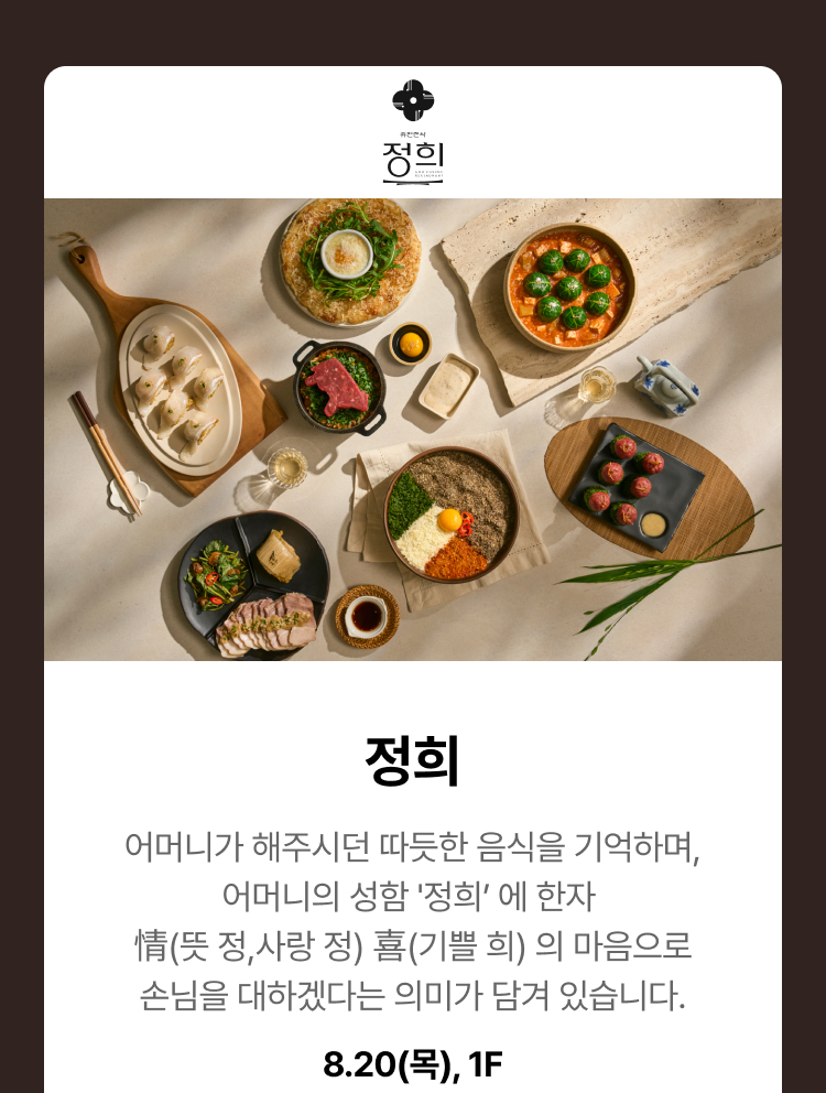 정희 - 어머니가 해주시던 따듯한 음식을 기억하며, 어머니의 성함 '정희’ 에 한자 情(뜻 정,사랑 정) 喜(기쁠 희) 의 마음으로 손님을 대하겠다는 의미가 담겨 있습니다. 8.20(목), 1F
