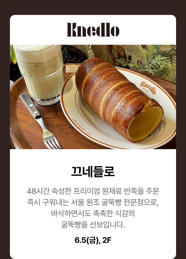끄네들로 - 48시간 숙성한 프리미엄 원재료 반죽을 주문 즉시 구워내는 서울 원조 굴뚝빵 전문점으로, 바삭하면서도 촉촉한 식감의 굴뚝빵을 선보입니다. 6.5(금), 2F