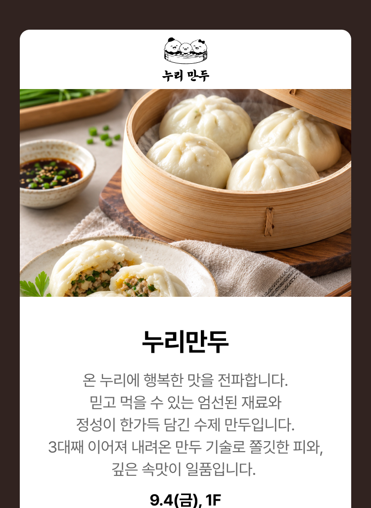 누리만두 - 온 누리에 행복한 맛을 전파합니다. 믿고 먹을 수 있는 엄선된 재료와 정성이 한가득 담긴 수제 만두입니다. 3대째 이어져 내려온 만두 기술로 쫄깃한 피와, 깊은 속맛이 일품입니다. 9.4(금), 1F