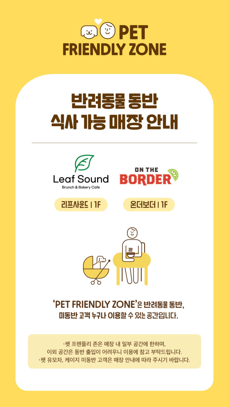 PET FRIENDLY ZONE 반려동물 동반 식사 가능 매장 안내 리프사운드 | 1F 온더보더 1F 'PET FRIENDLY ZONE'은 반려동물 동반, 미동반 고객 누구나 이용할 수 있는 공간입니다. 펫 프렌들리 존은 매장 내 일부 공간에 한하며, 이외 공간은 동반 출입이 어려우니 이용에 참고 부탁드립니다. 펫 유모차, 케이지 미동반 고객은 매장 안내에 따라 주시기 바랍니다.