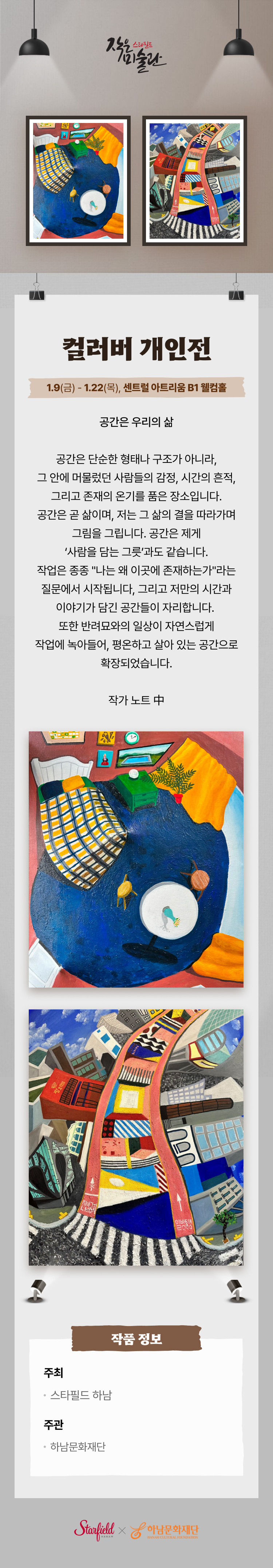 스타필드 작은 미술관 컬러버 개인전 1.9(금) - 1.22(목), 센트럴 아트리움 B1 웰컴홀 공간은 우리의 삶 공간은 단순한 형태나 구조가 아니라, 그 안에 머물렀던 사람들의 감정, 시간의 흔적, 그리고 존재의 온기를 품은 장소입니다. 공간은 곧 삶이며, 저는 그 삶의 결을 다라가며 그림을 그립니다. 공간은 제게 '사람을 담는 그릇'과도 같습니다. 작업은 종종 "나는 왜 이곳에 존재하는가"라는 질문에서 시작됩니다, 그리고 저만의 시간과 이야기가 담긴 공간들이 자리합니다. 또한 반려묘와의 일상이 자연스럽게 작업에 녹아들어, 평온하고 살아 있는 공간으로 확장되었습니다. 작가 노트 中  작품 정보 주최 스타필드 하남 주관 하남문화재단