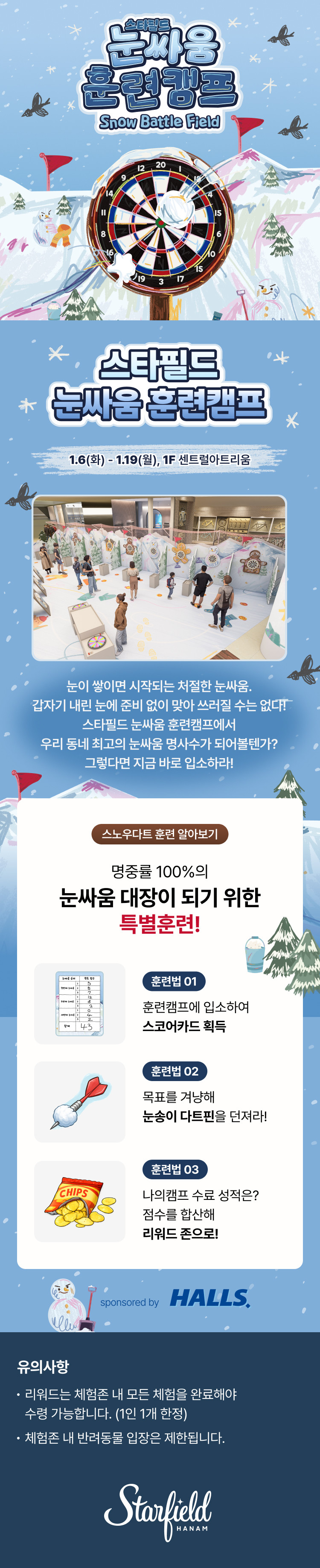 스타필드 눈싸움 훈련캠프 Snow Battle Field 스타필드 눈싸움 훈련캠프 1.6(화) - 1.19(월), 1F 센트럴아트리움 눈이 쌓이면 시작되는 처절한 눈싸음. 갑자기 내린 눈에 준비 없이 맞아 쓰러질 수는 없다! 스타필드 눈싸움 훈련캠프에서 우리 동네 최고의 눈싸움 명사수가 되어볼텐가? 그렇다면 지금 바로 입소하라! 스노우다트 훈련 알아보기 명중률 100%의 눈싸움 대장이 되기 위한 특별훈련! 훈련법 01 훈련캠프에 입소하여 스코어카드 획득 훈련법 02 목표를 겨냥해 눈송이 다트핀을 던져라! 훈련법 03 나의캠프 수료 성적은? 점수를 합산해 리워드 존으로!, sponsored by 호올스, 유의사항 리워드는 체험존 내 모든 체험을 완료해야 수령 가능합니다. (1인 1개 한정) 체험존 내 반려동물 입장은 제한됩니다.