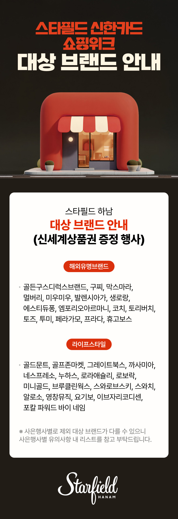 스타필드 신한카드 쇼핑위크 대상 브랜드 안내  스타필드 하남 대상 브랜드 안내 (신세계상품권 증정 행사)  해외유명브랜드 · 골든구스디럭스브랜드, 구찌, 막스마라, 멀버리, 미우미우, 발렌시아가, 생로랑, 에스티듀퐁, 엠포리오아르마니, 코치, 토리버치, 토즈, 투미, 페라가모, 프라다, 휴고보스  라이프스타일 · 골드문트, 골프존마켓, 그레이트북스, 까사미아, 네스프레소, 누하스, 로라애슐리, 로보락, 미니골드, 브루클린웍스, 스와로브스키, 스와치, 알로소, 영창뮤직, 요기보, 이브자리코디센, 포칼 파워드 바이 네임  ※ 사은행사별로 제외 대상 브랜드가 다를 수 있으니 사은행사별 유의사항 내 리스트를 참고 부탁드립니다.  Starfield HANAM