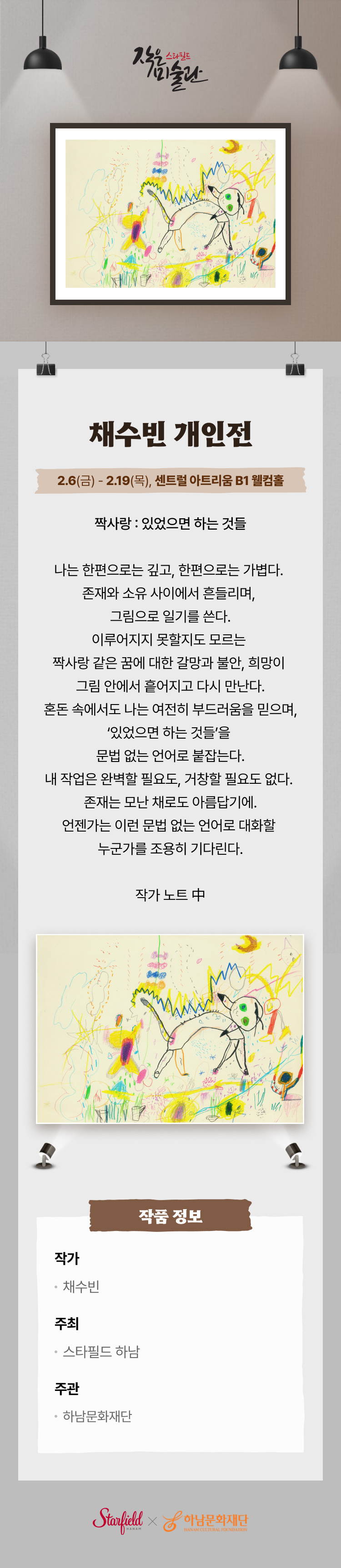 스타필드 작은 미술관 채수빈 개인전 2.6(금) - 2.19(목), 센트럴 아트리움 B1 웰컴홀 짝사랑 : 있었으면 하는 것들. 나는 한편으로는 깊고, 한편으로는 가볍다. 존재와 소유 사이에서 흔들리며, 그림으로 일기를 쓴다. 이루어지지 못할지도 모르는 짝사랑 같은 꿈에 대한 갈망과 불안, 희망이 그림 안에서 흩어지고 다시 만난다. 혼돈 속에서도 나는 여전히 부드러움을 믿으며, '있었으면 하는 것들'을 문법 없는 언어로 붙잡는다. 내 작업은 완벽할 필요도, 거창할 필요도 없다. 존재는 모난 채로도 아름답기에. 언젠가는 이런 문법 없는 언어로 대화할 누군가를 조용히 기다린다. 작가 노트 中 작품 정보 작가 채수빈. 주최 스타필드 하남. 주관 하남문화재단