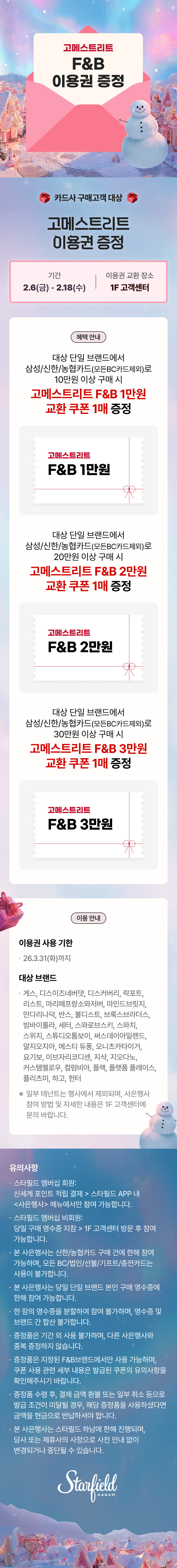 고메스트리트 F&B 이용권 증정 카드사 구매고객 대상 고메스트리트 이용권 증정 기간 2.6(금) - 2.18(수), 이용권 교환 장소 1F 고객센터, 혜택 안내 대상 단일 브랜드에서 삼성/신한/농협카드(모든BC카드제외)로 10만원 이상 구매 시 고메스트리트 F&B 1만원 교환 쿠폰 1매 증정, 고메스트리트 F&B 1만원, 대상 단일 브랜드에서 삼성/신한/농협카드(모든BC카드제외)로 20만원 이상 구매 시 고메스트리트 F&B 2만원 교환 쿠폰 1매 증정, 고메스트리트 F&B 2만원, 대상 단일 브랜드에서 삼성/신한/농협카드(모든BC카드제외)로 30만원 이상 구매 시 고메스트리트 F&B 3만원 교환 쿠폰 1매 증정, 고메스트리트 F&B 3만원, 이용 안내 이용권 사용 기한 26.3.31(화)까지 대상 브랜드 게스 디스이즈네버댓, 디스커버리, 락포트, 리스트, 마리떼프랑소와저버, 마인드브릿지, 만다리나덕, 반스, 볼디스트, 브룩스브라더스, 빔바이롤라, 세터, 스와로브스키, 스와치, 스위치, 스튜디오톰보이, 써스데이아일랜드, 알지오지아, 에스티 듀퐁, 오니츠카타이거, 요기보, 이브자리코디센, 지샥, 지오다노, 커스텀멜로우, 컬럼비아, 플랙, 플랫폼 플레이스, 플리츠미, 하고, 헌터 ※ 일부 테넌트는 행사에서 제외되며, 사은행사 참여 방법 및 자세한 내용은 1F 고객센터에 문의 바랍니다. 유의사항 • 스타필드 멤버십 회원: 신세계 포인트 적립 결제 > 스타필드 APP 내 <사은행사> 메뉴에서만 참여 가능합니다. • 스타필드 멤버십 비회원: 당일 구매 영수증 지참 > 1F 고객센터 방문 후 참여 가능합니다. • 본 사은행사는 신한/농협카드 구매 건에 한해 참여 가능하며, 모든 BC/법인/선불/기프트/충전카드는 사용이 불가합니다. • 본 사은행사는 당일 단일 브랜드 본인 구매 영수증에 한해 참여 가능합니다. • 한 장의 영수증을 분할하여 참여 불가하며, 영수증 및 브랜드 간 합산 불가합니다. • 증정품은 기간 외 사용 불가하며, 다른 사은행사와 중복 증정하지 않습니다. • 증정품은 지정된 F&B 브랜드에서만 사용 가능하며,  쿠폰 사용 관련 세부 내용은 발급된 쿠폰의 유의사항을 확인해주시기 바랍니다. 증정품 수령 후, 결제 금액 환불 또는 일부 취소 등으로 발급 조건이 미달될 경우, 해당 증정품을 사용하셨다면 금액을 현금으로 반납하셔야 합니다. • 본 사은행사는 스타필드 하남에 한해 진행되며, 당사 또는 제휴사의 사정으로 사전 안내 없이 변경되거나 중단될 수 있습니다.