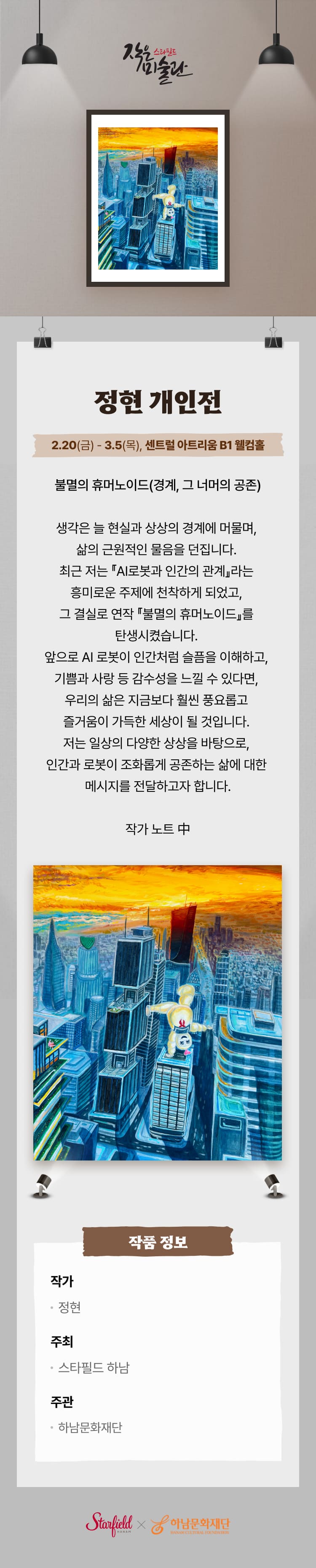 정현 개인전 2.20(금) - 3.5(목), 센트럴 아트리움 B1 웰컴홈  불멸의 휴머노이드(경계, 그 너머의 공존) 생각은 늘 현실과 상상의 경계에 머물며, 삶의 근원적인 물음을 던집니다. 최근 저는 『AI로봇과 인간의 관계』라는 흥미로운 주제에 천착하게 되었고, 그 결실로 연작 『불멸의 휴머노이드』를 탄생시켰습니다. 앞으로 AI 로봇이 인간처럼 슬픔을 이해하고, 기쁨과 사랑 등 감수성을 느낄 수 있다면, 우리의 삶은 지금보다 훨씬 풍요롭고 즐거움이 가득한 세상이 될 것입니다. 저는 일상의 다양한 상상을 바탕으로, 인간과 로봇이 조화롭게 공존하는 삶에 대한 메시지를 전달하고자 합니다. 작가 노트 中 작가 정현 주최 스타필드 하남 주관 하남문화재단