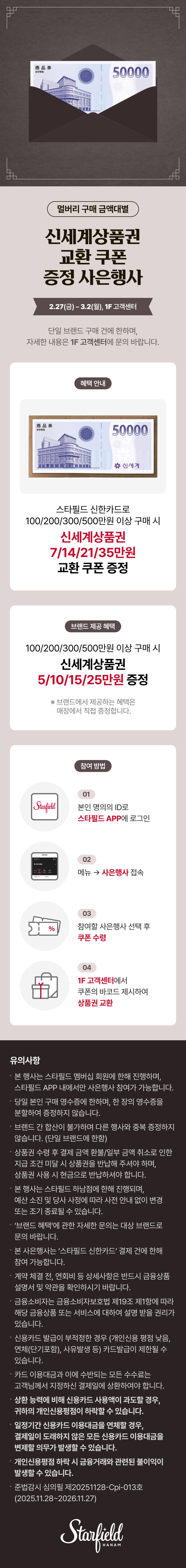 멀버리 구매 금액대별 신세계상품권 교환 쿠폰 증정 사은행사 2.27(금) - 3.2(월), 1F 고객센터 단일 브랜드 구매 건에 한하며, 자세한 내용은 1F 고객센터에 문의 바랍니다. 혜택 안내 스타필드 신한카드로 100/200/300/500만원 이상 구매 시 신세계상품권 7/14/21/35만원 교환 쿠폰 증정 브랜드 제공 혜택 100/200/300/500만원 이상 구매 시 신세계상품권 5/10/15/25만원 증정 ※ 브랜드에서 제공하는 혜택은 매장에서 직접 증정합니다. 참여 방법 01 본인 명의의 ID로 스타필드 APP에 로그인 02 메뉴 → 사은행사 접속 03 참여할 사은행사 선택 후 쿠폰 수령 04 1F 고객센터에서 쿠폰의 바코드 제시하여 상품권 교환 유의사항 • 본 행사는 스타필드 멤버십 회원에 한해 진행하며, 스타필드 APP 내에서만 사은행사 참여가 가능합니다. • 당일 본인 구매 영수증에 한하며, 한 장의 영수증을 분할하여 증정하지 않습니다. • 브랜드 간 합산이 불가하며 다른 행사와 중복 증정하지 않습니다. (단일 브랜드에 한함) 상품권 수령 후 결제 금액 환불/일부 금액 취소로 인한 지급 조건 미달 시 상품권을 반납해 주셔야 하며, 상품권 사용 시 현금으로 반납하셔야 합니다. • 본 행사는 스타필드 하남점에 한해 진행되며, 예산 소진 및 당사 사정에 따라 사전 안내 없이 변경 또는 조기 종료될 수 있습니다. • '브랜드 혜택'에 관한 자세한 문의는 대상 브랜드로 문의 바랍니다. • 본 사은행사는 '스타필드 신한카드' 결제 건에 한해 참여 가능합니다. • 계약 체결 전, 연회비 등 상세사항은 반드시 금융상품 설명서 및 약관을 확인하시기 바랍니다. 금융소비자는 금융소비자보호법 제19조 제1항에 따라 해당 금융상품 또는 서비스에 대하여 설명 받을 권리가 있습니다. • 신용카드 발급이 부적정한 경우 (개인신용 평점 낮음, 연체(단기포함), 사유 발생 등) 카드 발급이 제한될 수 있습니다. • 카드 이용대금과 이에 수반되는 모든 수수료는 고객님께서 지정하신 결제일에 상환하여야 합니다. • 상환 능력에 비해 신용카드 사용액이 과도할 경우, 귀하의 개인신용평점이 하락할 수 있습니다. • 일정기간 신용카드 이용대금을 연체할 경우, 결제일이 도래하지 않은 모든 신용카드 이용대금을 변제할 의무가 발생할 수 있습니다. • 개인신용평점 하락 시 금융거래와 관련된 불이익이 발생할 수 있습니다. • 준법감시 심의필 제20251128-Cpi-013호 (2025.11.28~2026.11.27)