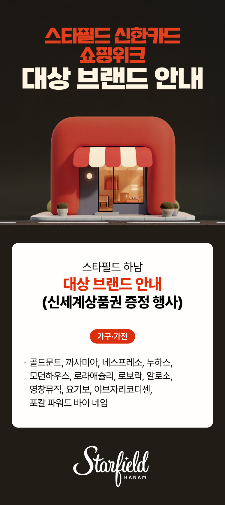 스타필드 신한카드 쇼핑위크 대상 브랜드 안내 스타필드 하남 대상 브랜드 안내(신세계상품권 증정 행사) 가구·가전 골드문트, 까사미아, 네스프레소, 누하스, 모던하우스, 로라애슐리, 로보락, 알로소,영창뮤직, 요기보, 이브자리코디센, 포칼 파워드 바이 네임