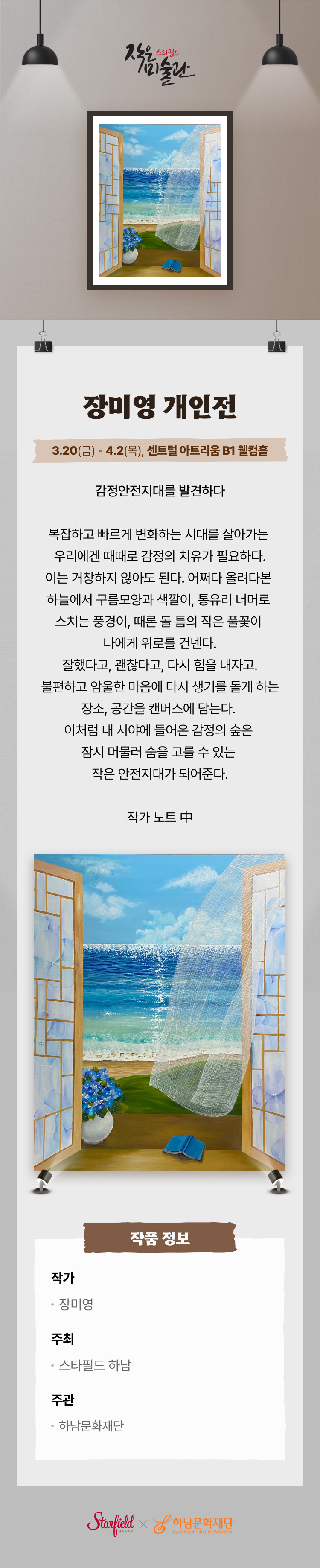 장미영 개인전 3.20(금) - 4.2(목), 센트럴 아트리움 B1 웰컴홈 감정안전지대를 발견하다 복잡하고 빠르게 변화하는 시대를 살아가는 우리에겐 때때로 감정의 치유가 필요하다. 이는 거창하지 않아도 된다. 어쩌다 올려다본 하늘에서 구름모양과 색깔이, 통유리 너머로 스치는 풍경이, 때론 돌 틈의 작은 풀꽃이 나에게 위로를 건넨다. 잘했다고, 괜찮다고, 다시 힘을 내자고. 불편하고 암울한 마음에 다시 생기를 돌게 하는 장소, 공간을 캔버스에 담는다. 이처럼 내 시야에 들어온 감정의 숲은 잠시 머물러 숨을 고를 수 있는 작은 안전지대가 되어준다. 작가 노트 中 작가 장미영 주최 스타필드 하남 주관 하남문화재단