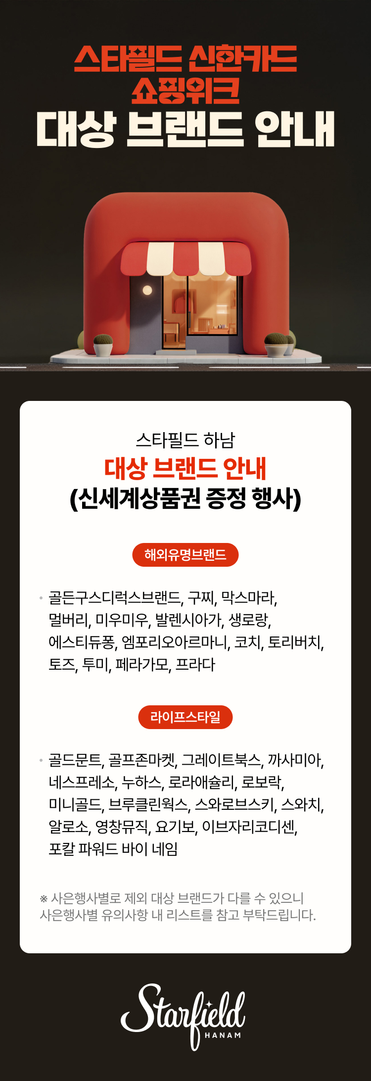 스타필드 신한카드 쇼핑위크 대상 브랜드 안내  스타필드 하남 대상 브랜드 안내 (신세계상품권 증정 행사)  해외유명브랜드 · 골든구스디럭스브랜드, 구찌, 막스마라, 멀버리, 미우미우, 발렌시아가, 생로랑, 에스티듀퐁, 엠포리오아르마니, 코치, 토리버치, 토즈, 투미, 페라가모, 프라다   ※ 사은행사별로 제외 대상 브랜드가 다를 수 있으니 라이프스타일 골드문트, 골프존마켓, 그레이트북스, 까사미아, 네스프레소, 누하스, 로라애슐리, 로보락, 미니골드, 브루클린웍스, 스와로브스키, 스와치, 알로소, 영창뮤직, 요기보, 이브자리코디센, 포칼 파워드 바이 네임사은행사별 유의사항 내 리스트를 참고 부탁드립니다.  Starfield HANAM