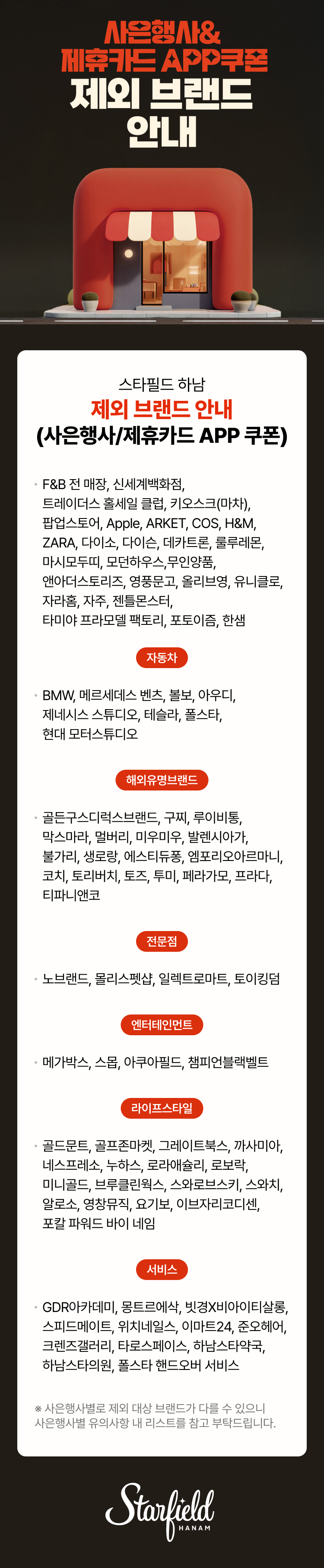 사은행사&제휴카드 APP쿠폰 제외 브랜드 안내 스타필드 하남 제외 브랜드 안내(사은행사/제휴카드 APP 쿠폰). F&B 전 매장, 신세계백화점, 트레이더스 홀세일 클럽, 키오스크(마차), 팝업스토어, Apple, ARKET, COS, H&M, ZARA, 골드문트, 골프존마켓, 다이소, 다이슨, 데카트론, 디트로네, 룰루레몬, 마시모두띠, 모던하우스, 무인양품, 앤아더스토리즈, 영창뮤직, 영풍문고, 올리브영, 유니클로, 자라홈, 자주, 젠틀몬스터, 타미야 프라모델 팩토리, 포칼파워드 바이네임, 포토이즘, 한샘. 자동차.  BMW, 레인지로버 부티크, 메르세데스 벤츠, 볼보, 아우디, 제네시스 스튜디오, 테슬라, 폴스타, 현대 모터스튜디오. 명품/해외유명브랜드. 골든구스, 구찌, 루이비통, 마이클 코어스, 막스마라, 멀버리, 미우미우, 발렌시아가, 불가리, 생로랑, 에스티듀퐁, 엠포리오 아르마니, 코치, 토리버치, 토즈, 투미, 티파니앤코, 페라가모, 펜디, 프라다, 휴고보스. 전문점.  골든구스, 구찌, 루이비통, 마이클 코어스, 막스마라, 멀버리, 미우미우, 발렌시아가, 불가리, 생로랑, 에스티듀퐁, 엠포리오 아르마니, 코치, 토리버치, 토즈, 투미, 티파니앤코, 페라가모, 펜디, 프라다, 휴고보스. 엔터테인먼트.  메가박스, 스몹, 아쿠아필드, 챔피언블랙벨트.  서비스. GDR아카데미, 몽트르에삭, 빗경X비아이티살롱, 스피드메이트, 위치네일스, 이마트24, 준오헤어, 크렌즈갤러리, 타로스페이스, 하남스타약국, 하남스타의원.  ※ 사은행사별로 제외 대상 브랜드가 다를 수 있으니 사은행사별 유의사항 내 리스트를 참고 부탁드립니다.