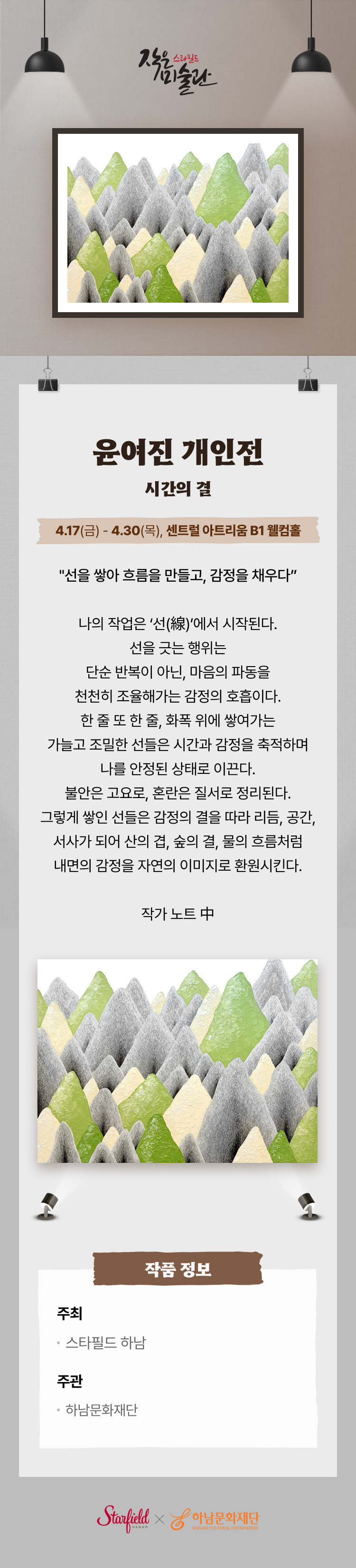 스타필드 작은 미술관 윤여진 개인전 시간의 결 4.17(금) - 4.30(목), 센트럴 아트리움 B1 웰컴홀 "선을 쌓아 흐름을 만들고, 감정을 채우다" 나의 작업은 '선(線)'에서 시작된다. 선을 긋는 행위는 단순 반복이 아닌, 마음의 파동을 천천히 조율해가는 감정의 호흡이다. 한 줄 또 한 줄, 화폭 위에 쌓여가는 가늘고 조밀한 선들은 시간과 감정을 축적하며 나를 안정된 상태로 이끈다. 불안근 고요로, 혼란은 질서로 정리된다. 그렇게 쌓인 선들은 감정의 결을 따라 리듬, 공간, 서사가 되어 산의 겹, 숲의 결, 물의 흐름처럼 내면의 감정을 자연의 이미지로 환원시킨다. 작가 노트 中 작품 정보 주최 스타필드 하남 주관 하남문화재