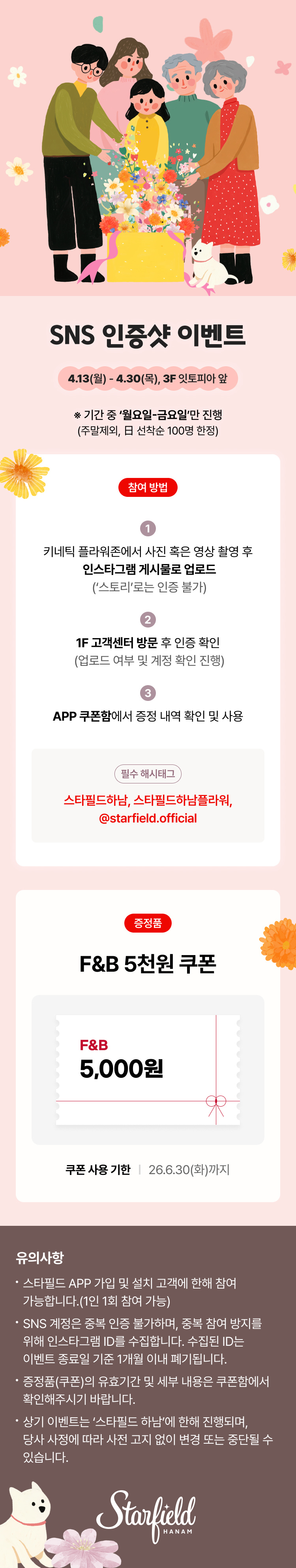 SNS 인증샷 이벤트 4.13(월) - 4.30(목), 3F 잇토피아 앞 ※ 기간 중 '월요일-금요일'만 진행(주말제외, 日 선착순 100명 한정) 참여 방법 1. 키네틱 플라워존에서 사진 혹은 영상 촬영 후 인스타그램 게시물로 업로드('스토리'로는 인증 불가) 2. 1F 고객센터 방문 후 인증 확인(업로드 여부 및 계정 확인 진행) 3. APP 쿠폰함에서 증정 내역 확인 및 사용 필수 해시태그 스타필드하남, 스타필드하남플라워, @starfield.official 증정품 F&B 5천원 쿠폰 F&B 5,000원 쿠폰 사용 기한 | 26.6.30(화)까지 유의사항 스타필드 APP 가입 및 설치 고객에 한해 참여 가능합니다.(1인 1회 참여 가능) SNS 계정은 중복 인증 불가하며, 중복 참여 방지를 위해 인스타그램 ID를 수집합니다. 수집된 ID는 이벤트 종료일 기준 1개월 이내 폐기됩니다. 증정품(쿠폰)의 유효기간 및 세부 내용은 쿠폰함에서 확인해주시기 바랍니다. 상기 이벤트는 '스타필드 하남'에 한해 진행되며, 당사 사정에 따라 사전 고지 없이 변경 또는 중단될 수 있습니다.