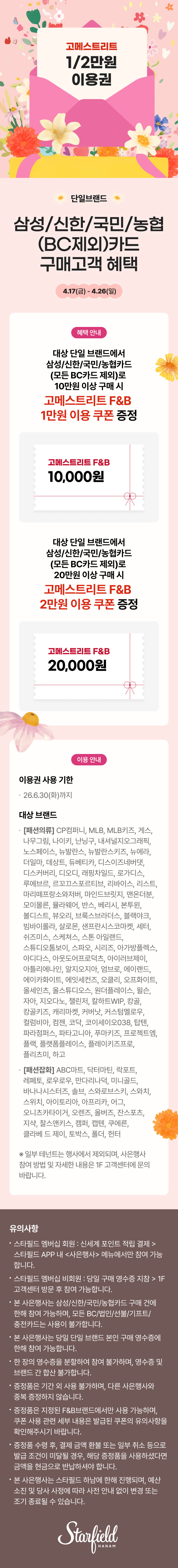 고메스트리트 1/2만원 이용권 단일브랜드 삼성/신한/국민/농협(BC제외)카드 구매고객 혜택, 4.17(금) - 4.26(일), 혜택 안내 대상 단일 브랜드에서 삼성/신한/국민/농협카드(모든 BC 카드 제외)로 10만원 이상 구매 시 고메스트리트 F&B 1만원 이용 쿠폰 증정. 고메스트리트 F&B 10,000원. 대상 단일 브랜드에서 삼성/신한/국민/농협카드(모든 BC카드 제외)로 20만원 이상 구매 시 고메스트리트 F&B 2만원 이용 쿠폰 증정. 고메스트리트 F&B 20,000원 이용 안내. 이용권 사용 기한 26.6.30(화)까지 대상 브랜드 [패션의류] CP컴퍼니, MLB,  MLB키즈, 게스, 나무그림, 나이키, 난닝구, 내셔널지오그래픽, 노스페이스, 뉴발란스, 뉴발란스키즈, 뉴에라, 더일마, 데상트, 듀베티카, 디스이즈네버댓, 디스커버리, 디오디, 래핑차일드, 로가디스, 루에브르, 르꼬끄스포르티브, 리바이스, 리스트, 마리떼프랑소와저버, 마인드브릿지, 맨온더분, 모이볼른, 뮬라웨어, 반스, 베리시, 본투윈, 볼디스트, 뷰오리, 브룩스브라더스, 블랙야크, 빔바이롤라,  살로몬, 샌프란시스코마켓, 세터, 쉬즈미스, 스케쳐스, 스톤 아일랜드, 스튜디오톰보이, 스파오, 시리즈, 아가방플렉스, 아디다스, 아웃도어프로덕츠, 아이러브제이, 아틀리에나인, 알지오지아, 엄브로, 에이랜드, 에이카화이트, 에잇세컨즈, 오프화이트, 오클리, 올세인츠, 올스튜디오스, 원더플레이스, 윌슨, 자아, 지오다노, 챌린저, 칼하트 WIP, 캉골, 캉골키즈, 캐리마켓, 커버낫, 커스텀멜로우, 컬럼비아, 컴젠, 코닥, 코이세이오038, 탐텐, 파라점퍼스, 파타고니아, 푸마키즈, 프로젝트엠, 플랙, 플랫폼플레이스, 플레이키즈프로, 플리츠미, 하고. [패션잡화] ABC마트, 닥터마틴, 락포트, 레페토, 로우로우, 만다리나덕, 미니골드, 바나나시스터즈, 솔브, 스와로브스키, 스와치, 스위치, 아이토리아, 아프리카, 어그, 오니츠카타이거, 오렌즈, 올버즈, 잔스포츠, 지샥, 찰스앤키스, 캠퍼, 캡텐, 쿠에른, 클라베 드 제이, 토박스, 폴더, 헌터 ※ 일부 테넌트는 행사에서 제외되며, 사은행사 참여 방법 및 자세한 내용은 1F 고객센터에 문의 바랍니다. 유의사항 스타필드 멤버십 회원 : 신세계 포인트 적립 결제 > 스타필드 APP 내 <사은행사> 메뉴에서만 참여 가능합니다. 스타필드 멤버십 비회원 : 당일 구매 영수증 지참 > 1F 고객센터 방문 후 참여 가능합니다. 본 사은행사는 삼성/신한/국민/농협카드 구매 건에 한해 참여 가능하며, 모든 BC/법인/선불/기프트/ 충전카드는 사용이 불가합니다. 본 사은행사는 당일 단일 브랜드 본인 구매 영수증에 한해 참여 가능합니다. 한 장의 영수증을 분할하여 참여 불가하며, 영수증 및 브랜드 간 합산 불가합니다. 증정품은 기간 외 사용 불가하며, 다른 사은행사와 중복 증정하지 않습니다. 증정품은 지정된 F&B 브랜드에서만 사용 가능하며, 쿠폰 사용 관련 세부 내용은 발급된 쿠폰의 유의사항을 확인해주시기 바랍니다. 증정푸 ㅁ수령 후, 결제 금액 환불 또는 일부 취소 등으로 발급 조건이 미달될 경우, 해당 증정품을 사용하셨다면 금액을 현금으로 반납하셔야 합니다. 본 사은행사는 스타필드 하남에 한해 진행되며, 예산 소진 및 당사 사정에 따라 사전 안내 없이 변경 또는 조기 종료될 수 있습니다.