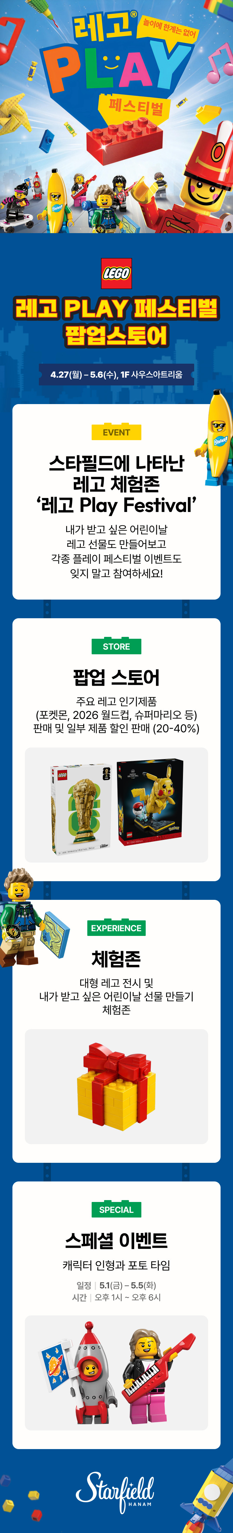 놀이에 한계는 없어 레고 PLAY 페스티벌 LEGO 레고 PLAY 페스티벌 팝업스토어 4.27(월) - 5.6(수), 1F 사우스아트리움 EVENT 스타필드에 나타난 레고 체험존 '레고 Play Festival' 내가 받고 싶은 어린이날 레고 선물도 만들어보고 각종 플레이 페스티벌 이벤트도 잊지 말고 참여하세요! STORE 팝업 스토어 주요 레고 인기제품 (포켓몬, 2026 월드컵, 슈퍼마리오 등) 판매 및 일부 제품 할인 판매 (20-40%) EXPERIENCE 체험존 대형 레고 전시 및 내가 받고 싶은 어린이날 선물 만들기 체험존 SPEICAL 스페셜 이벤트 캐릭터 인형과 포토 타임 일정 | 5.1(금) - 5.5(화) 시간 | 오후 1시 ~ 오후 6시