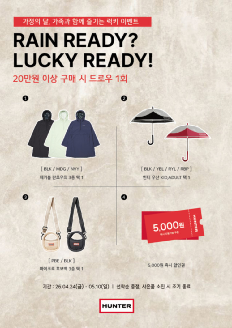 가정의 달, 가족과 함께 즐기는 럭키 이벤트 RAIN READY? LUCKY READY! 20만원 이상 구매 시 드로우 1회 1. [BLK / MDG / NVY ] 패커블 판초우의  3종 택 1 2. [BLK / YEL / RYL / RBP ] 헌터 우산 KID, ADULT 택 1 3. PBE / BLK ] 마이크로 호보백 3종 중 택 1 4. 5,000원 즉시 할인권 기간 : 26.04.24(금) - 05.10(일) | 선착순 증정, 사은품 소진 시 조기 종료 HUNTER