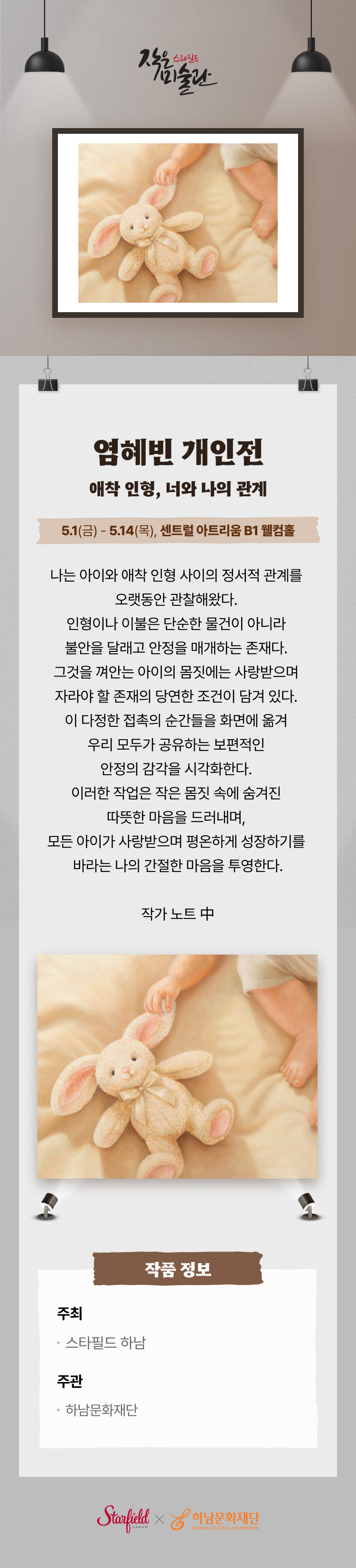 염혜빈 개인전 애착 인형, 너와 나의 관계 5.1(금) - 5.14(목), 센트럴 아트리움 B1 웰컴홀 나는 아이와 애착 인형 사이의 정서적 관계를 오랫동안 관찰해왔다. 인형이나 이불은 단순한 물건이 아니라 불안을 달래고 안정을 매ㅐ하는 존재다. 그것을 껴안는 아이의 몸짓에는 사랑받으며 자라야 할 존재의 당연한 조건이 담겨 있다. 이 다정한 접촉의 순간들을 화면에 옮겨 우리 모두가 공유하는 보편적인 안정의 감각을 시각화한다. 이러한 작업은 몸짓 속에 숨겨진 따뜻한 마음을 드러내며, 모든 아이가 사랑받으며 평온하게 성장하기를 바라는 나의 간절한 마음을 투영한다. 작가 노트 中 작품 정보 주최 스타필드 하남 주관 하남문화재단
