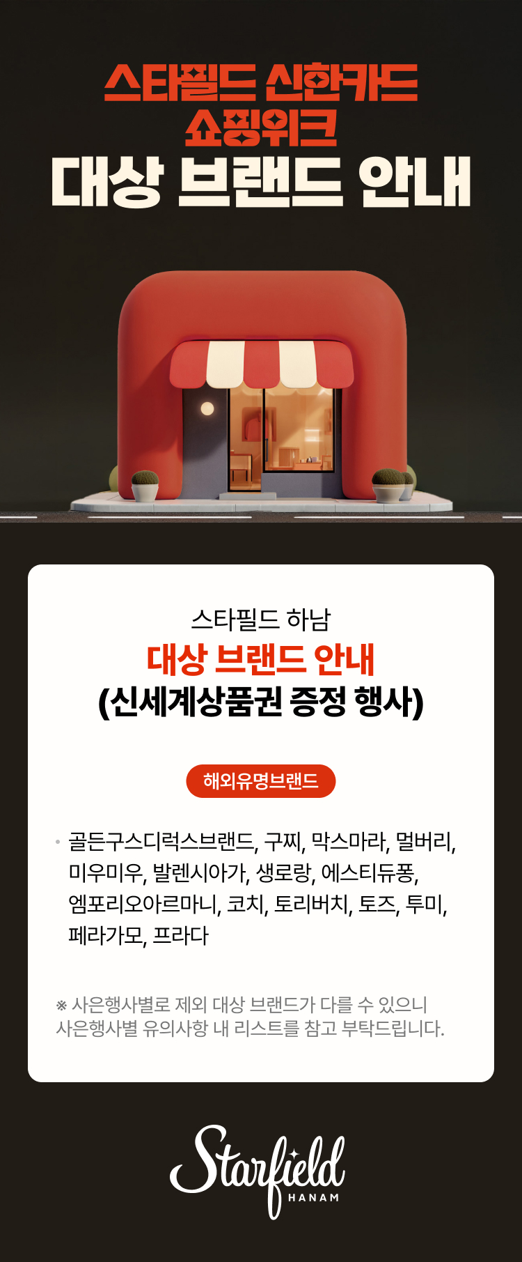 스타필드 신한카드 쇼핑위크 대상 브랜드 안내  스타필드 하남 대상 브랜드 안내 (신세계상품권 증정 행사)  해외유명브랜드 · 골든구스디럭스브랜드, 구찌, 막스마라, 멀버리, 미우미우, 발렌시아가, 생로랑, 오프화이트, 에스티듀퐁, 엠포리오아르마니, 코치, 토리버치, 토즈, 투미, 페라가모, 프라다  ※ 사은행사별로 제외 대상 브랜드가 다를 수 있으니 사은행사별 유의사항 내 리스트를 참고 부탁드립니다.  Starfield HANAM