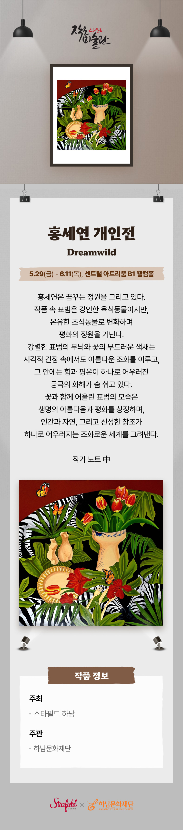 홍세연 개인전 Dreamwild 5.29(금) - 6.11(목), 센트럴 아트리움 B1 웰컴홀 홍세연은 꿈구는 정원을 그리고 있다. 작품 속 표범은 강인한 육식동물이지만, 온유한 초식동물로 변화하며 평화의 정원을 거닌다. 강렬한 표범의 무늬와 꽃의 부드러운 색채는 시각적 긴장 속에서도 아름다운 조화를 이루고, 그 안에는 힘과 평온이 하나로 어우러진 궁극의 화해가 숨 쉬고 있다. 꽃과 함께 어울린 표범의 모습은 생명의 아름다움과 평화를 상징하며, 인간과 자연, 그리고 신성한 창조가 하나로 어우러지는 조화로운 세계를 그려낸다. 작가 노트 中  작품 정보 주최 스타필드 하남 주관 하남문화재단
