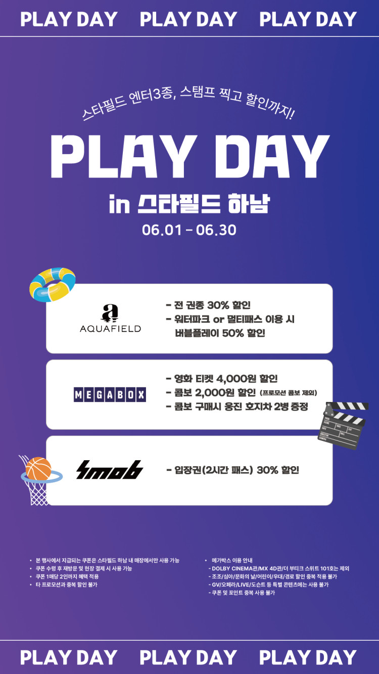 PLAY DAY PLAY DAY PLAY DAY 스타필드 엔터 3종, 스탬프 찍고 할인까지! PLAY DAY in 스타필드 하남 06.01 - 06.30 AQUAFIELD - 전 권종 30% 할인 - 워터파크 or 멀티패스 이용 시 버블플레이 50% 할인 MEGABOX - 영화 티켓 4,000원 할인 - 콤보 2,000원 할인 (프로모션 콤보 제외) - 콤보 구매시 웅진 호지차 2병 증정 SMOB - 입장권(2시간 패스) 30% 할인 · 본 행사에서 지급되는 쿠폰은 스타필드 하남 내 매장에서만 사용 가능 · 쿠폰 수령 후 재방문 및 현장 결제 시 사용 가능 · 쿠폰1매당 2인까지 혜택 적용 · 타프로모션과 중복 할인 불가 · 메가박스 이용 안내 - DOLBY CINEMA관/MX 4D관/더 부티크 스위트 101호는 제외 - 조조/심야/문화의 날/어린이/우대/경로 할인 중복 적용 불가 - GV/오페라/LIVE/도슨트 등 특별 콘텐츠에는 사용 불가 - 쿠폰 및 포인트 중복 사용 불가 PLAY DAY PLAY DAY PLAY DAY