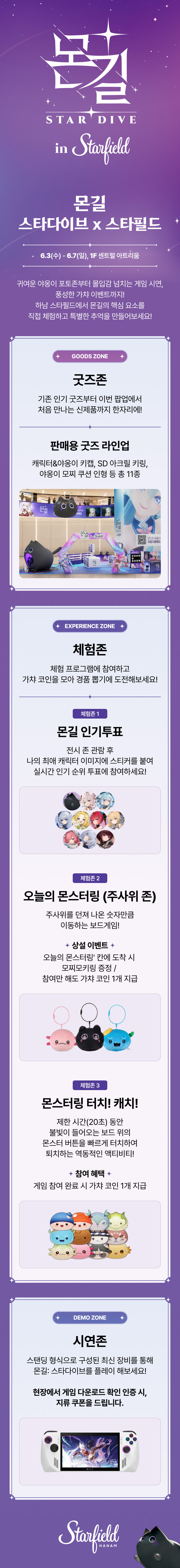 몬길 STAR DIVE in Starfield 몬길 스타다이브 x 스타필드 6.3(수) - 6.7(일), 1F 센트럴 아트리움 귀여운 야옹이 포토존부터 몰입감 넘치는 게임 시연, 풍성한 가챠 이벤트까지! 하남 스타필드에서 몬길의 핵심 요소를 직접 체험하고 특별한 추억을 만들어보세요! GOODS ZONE 굿즈존 기존 인기 굿즈부터 이번 팝업에서 처음 만나는 신제품까지 한자리에! 판매용 굿즈 라인업 캐릭터&야옹이 키캡, SD 아크릴 키링, 야옹이 모찌 쿠션 인형 등 총 11종 EXPERIENCE ZONE 체험존 체험 프로그램에 참여하고 가챠 코인을 뽑아 경품 뽑기에 도전해보세요! 체험존 1 몬길 인기투표 전시 존 관람 후 나의 최애 캐릭터 이미지에 스티커를 붙여 실시간 인기 순위 투표에 참여하세요! 체험존 2 오늘의 몬스터링 (주사위 존) ㅈ주사위를 던져 나온 숫자만큼 이동하는 보드게임! 상설 이벤트 오늘의 몬스터링' 칸에 도착 시 모찌모키링 증정 / 참여만 해도 가챠 코인 1개 지급 체험존 3 몬스터링 터치! 캐치! 제한 시간(20초) 동안 불빛이 들어오는 보드 위의 몬스터 버튼을 빠르게 터치하여 퇴치하는 역동적인 액티비티! 참여 혜택 게임 참여 완료 시 가챠 코인 1개 지급 DEMO ZONE 시연존 스탠딩 형식으로 구성된 최신 장비를 통해 몬길: 스타다이브를 플레이 해보세요! 현장에서 게임 다운로드 확인 인증 시, 지류 쿠폰을 드립니다.