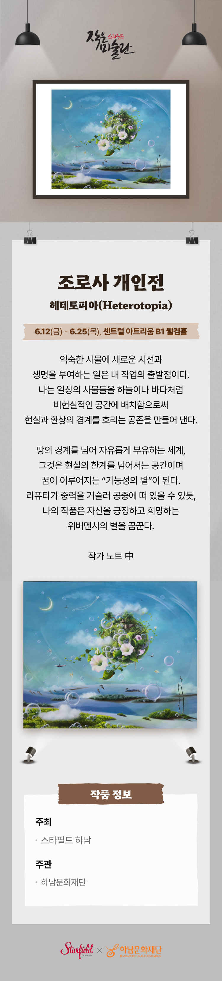 조로사 개인전
헤테토피아(Heterotopia)
6.12(금) - 6.25(목), 센트럴 아트리움 B1 웰컴홀
익숙한 사물에 새로운 시선과 생명을 부여하는 일은 내 작업의 출발점이다.
나는 일상의 사물들을 하늘이나 바다처럼 비현실적인 공간에 배치함으로써 현실과 환상의 경계를 흐리는 공존을 만들어 낸다.

땅의 경계를 넘어 자유롭게 부유하는 세계, 그것은 현실의 한계를 넘어서는 공간이며 꿈이 이루어지는 "가능성의 별"이 된다. 
라퓨타가 중력을 거슬러 공중에 떠 있을 수 있듯, 나의 작품은 자신을 긍정하고 희망하는 위버멘시의 별을 꿈꾼다.

작가 노트 中

작품 정보
주최
스타필드 하남

주관
하남문화재단
