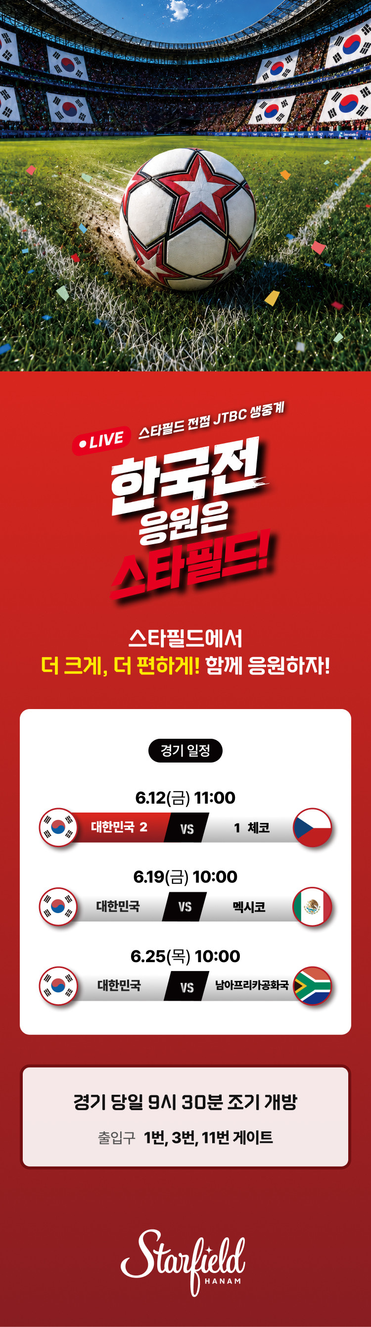 LIVE 스타필드 전점 JTBC 생중계 한국전 응원은 스타필드!  스타필드에서 더 크게, 더 편하게! 함께 응원하자!  <경기일정> 6.12(금) 11:00. 대한민국 vs 체코 6.19(금) 10:00. 대한민국 vs 멕시코 6.25(목) 10:00. 대한민국 vs 남아프리카 공화국
