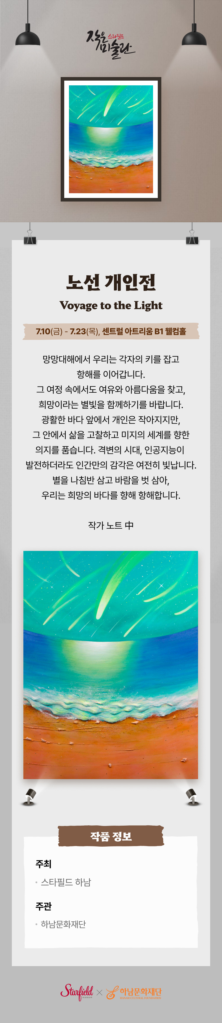 노선 개인전
Voyage to the light
7.10(금) - 7.23(목), 센트럴 아트리움 B1 웰컴홀
망망대해에서 우리는 각자의 키를 잡고
항해를 이어갑니다.
그 여정 속에서도 여유와 아름다움을 찾고,
희망이라는 별빛을 함께하기를 바랍니다.
광활한 바다 앞에서 개인은 작아지지만,
그 안에서 삶을 고찰하고 미지의 세계를 향한
의지를 품습니다. 격변의 시대, 인공지능이
발전하더라도 인간만의 감각은 여전히 빛납니다.
별을 나침반 삼고 바람을 벗 삼아,
우리는 희망의 바다를 향해 항해합니다.
작가 노트 中
작품 정보
주최
스타필드 하남
주관
하남문화재단