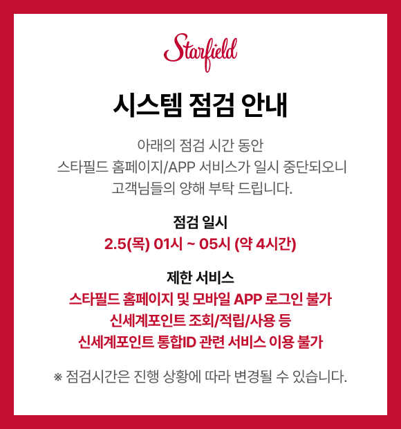 시스템 점검 안내, 아래의 점검 시간 동안 스타필드 홈페이지/APP 서비스가 일시 중단되오니 고객님들의 양해 부탁 드립니다. 점검 일시는 2.5(목) 오전 1시 ~ 5시(약 4시간), 제한 서비스는 스타필드 홈페이지 및 모바일 APP 로그인 불가, 신세계포인트 조회/적립/사용 등 신세계포인트 통합ID 관련 서비스 이용 불가 입니다.