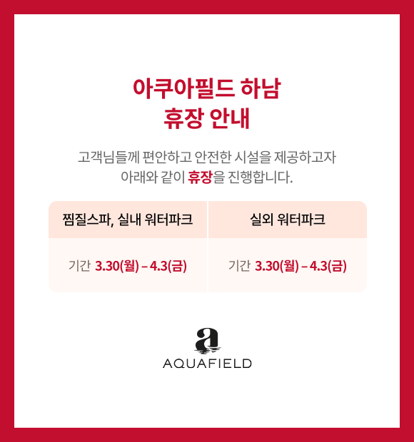 아쿠아필드 하남 휴장 안내 고객님들께 편안하고 안전한 시설을 제공하고자 아래와 같이 휴장을 진행합니다. 찜질스파, 실내 워터파크 기간 3.30(월)-4.3(금), 실외 워터파크 3.30(월)-4.3(금), 아쿠아필드