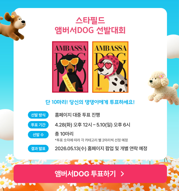스타필드 앰버서DOG 선발대회. 단 10마리! 당신의 댕댕이에게 투표하세요! - 선발방식 : 홈페이지 대중 투표 진행. 투표기간 : 4.28(화) 오후 12시~5.10(일) 오후 6시. 선발 수 : 총 10마리(*투표 숫자에 따라 각 카테고리별 2마리씩 선정 예정) 결과발표 : 2026.5.13(수). 홈페이지 팝업 및 개별 연락 예정