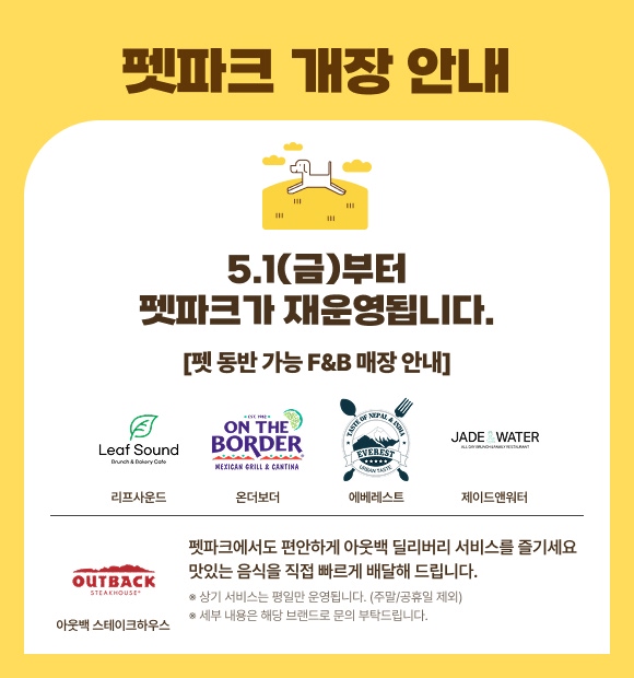 펫파크 개장 안내 5.1(금)부터 펫파크가 재운영됩니다. [펫 동반 가능 F&B 매장 안내] 리프사운드 온더보더 에베레스트 제이드앤워터 아웃백스테이크하우스 펫파크에서도 편안하게 아웃백 딜리버리 서비스를 즐기세요 맛있는 음식을 직접 빠르게 배달해 드립니다. ※ 상기 서비스는 평일만 운영됩니다. (주말/공휴일 제외) ※ 세부 내용은 해당 브랜드로 문의 부탁드립니다.