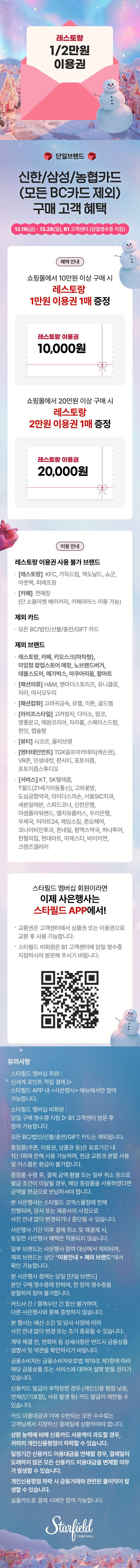 레스토랑 1/2만원권 1매 증정, 단일브랜드, 신한/삼성/농협카드(모든 BC카드 제외) 구매 고객 혜택, 12.19(금) - 12.28(일), B1 고객센터 (당일 영수증 지참) / 혜택안내 - 쇼핑몰에서 10만원 이상 구매 시 레스토랑 1만원 이용권 1매 증정, 쇼핑몰에서 20만원 이상 구매 시 레스토랑 2만원 이용권 1매 증정 / 이용안내 - 레스토랑 이용권 사용 불가 브랜드: [레스토랑] KFC, 가득드림, 맥도날드, 쇼군, 아웃백, 피에프창, [카페] 전매장(단 소울마켓 베이커리, 카페마마스 이용 가능), 제외 카드: 모든 BC/법인/선불/충전/GIFT 카드, 제외 브랜드: 레스토랑, 카페, 키오스크(마차형), 미입점 팝업스토어 매장, 노브랜드버거, 데블스도어, 메가박스, 아쿠아리움, 팝마트, [패션의류] H&M, 앤아더스토리즈, 유니클로, 자라, 마시모두띠, [패션잡화] 고려귀금속, 뮤젤, 이튼, 골드젬, [라이프스타일] 고려청자, 다이소, 링코, 영풍문고, 예원코리아, 자라홈, 스페이스드럼, 펀잇, 캡슐팡, [뷰티] 시코르, 올리브영, [엔터테인먼트] TGX골프아카데미(레슨권), VR존, 인생네컷, 펀시티, 포토이즘, 포토이즘스튜디오, [서비스] KT, SK텔레콤, T월드(21세기이동통신), 고와꽃방, 도심공항약국, 마이다스의손, 서울SIC치과, 세븐일레븐, 스피드코너, 신한은행, 아셈플라워랜드, 엘지유플러스, 우리은행, 우체국, 이마트24, 제임스짐, 준오헤어, 코나이비인후과, 퀸네일, 팜엑스약국, 하나투어, 헌혈의집, 현대아트, 마제스티, 바이이연, 크렌즈갤러리 / 스타필드 멤버십 회원이라면 이제 사은행사는 스타필드 APP에서! 교환권은 고객센터에서 상품권 또는 이용권으로 교환 후 사용 가능합니다. 스타필드 비회원은 B1 고객센터에 당일 영수증 지참하시어 방문해 주시기 바랍니다. (QR코드 이미지) / 유의사항 스타필드 멤버십 회원: 신세계 포인트 적립 결제 ▷ 스타필드 APP 내 <사은행사> 메뉴에서만 참여 가능합니다. 스타필드 멤버십 비회원: 당일 구매 영수증 지참 ▷ B1 고객센터 방문 후 참여 가능합니다. 모든 BC/법인/선불/충전/GIFT 카드는 제외됩니다. 증정품(쿠폰, 이용권, 상품권 등)은 유효기간 내 1인 1회에 한해 사용 가능하며, 현금 교환과 분할 사용 및 거스름돈 환급이 불가합니다. 증정품 수령 후, 결제 금액 환불 또는 일부 취소 등으로 발급 조건이 미달될 경우, 해당 증정품을 사용하셨다면 금액을 현금으로 반납하셔야 합니다. 본 사은행사는 스타필드 코엑스몰점에 한해 진행되며, 당사 또는 제휴사의 사정으로 사전 안내 없이 변경되거나 중단될 수 있습니다. 사은행사 기간 이후의 결제 취소 및 재결제 시, 동일한 사은행사 혜택은 적용되지 않습니다. 일부 브랜드는 사은행사 참여 대상에서 제외되며, 제외 브랜드는 상단 “이용안내 > 제외 브랜드”에서 확인 가능합니다. 본 사은행사 참여는 당일 [단일 브랜드] 본인 구매 영수증에 한하며, 한 장의 영수증을 분할하여 참여 불가합니다. 카드사간 / 결제수단 간 합산 불가하며, 다른 사은행사와 중복 증정하지 않습니다. 본 행사는 예산 소진 및 당사 사정에 따라 사전 안내 없이 변경 또는 조기 종료될 수 있습니다. 계약 체결 전, 연회비 등 상세사항은 반드시 금융상품설명서 및 약관을 확인하시기 바랍니다. 금융소비자는 금융소비자보호법 제19조 제1항에 따라 해당 금융상품 또는 서비스에 대하여 설명 받을 권리가 있습니다. 신용카드 발급이 부적정한 경우 (개인신용 평점 낮음, 연체(단기포함), 사유 발생 등) 카드 발급이 제한될 수 있습니다. 카드 이용대금과 이에 수반되는 모든 수수료는 고객님께서 지정하신 결제일에 상환하여야 합니다. 상환 능력에 비해 신용카드 사용액이 과도할 경우, 귀하의 개인신용평점이 하락할 수 있습니다. 일정기간 신용카드 이용대금을 연체할 경우, 결제일이 도래하지 않은 모든 신용카드 이용대금을 변제할 의무가 발생할 수 있습니다. 개인신용평점 하락 시 금융거래와 관련된 불이익이 발생할 수 있습니다. 실물카드로 결제 시에만 참여 가능합니다. (스타필드코엑스몰 로고이미지)