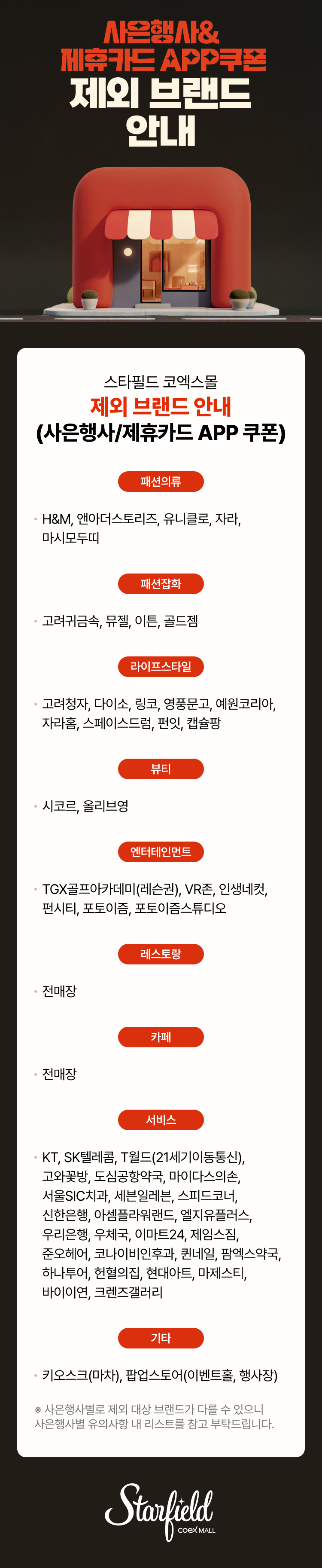 사은행사&제휴카드 APP쿠폰 제외 브랜드 안내 / 스타필드 코엑스몰 제외 브랜드 안내(사은행사-제휴카드 APP 쿠폰) - 패션의류(H&M, 앤아더스토리즈, 유니클로, 자라, 마시모두띠), 패션잡화(고려귀금속, 뮤젤, 이튼, 골드젬), 라이프스타일(고려청자, 다이소, 링코, 영풍문고, 예원코리아, 자라홈, 스페이스드럼, 펀잇, 캡슐팡), 뷰티(시코르, 올리브영), 엔터테인먼트(TGX골프아카데미(레슨권), VR존, 인생네컷, 펀시티, 포토이즘, 포토이즘스튜디오), 레스토랑(전매장), 카페(전매장), 서비스(KT, SK텔레콤, T월드(21세기이동통신), 고와꽃방, 도심공항약국, 마이다스의손, 서울SIC치과, 세븐일레븐, 스피드코너, 신한은행, 아셈플라워랜드, 엘지유플러스, 우리은행, 우체국, 이마트24, 제임스짐, 준오헤어, 코나이비인후과, 퀸네일, 팜에스약국, 하나투어, 헌혈의집, 현대아트, 마제스티, 바이이연, 크렌즈갤러리), 기타(키오스크(마차), 팝업스토어(이벤트홀, 행사장) / ※사은행사별로 제외 대상 브랜드가 다를 수 있으니 사은행사별 유의사항 내 리스트를 참고 부탁드립니다. (스타필드코엑스몰 로고이미지)