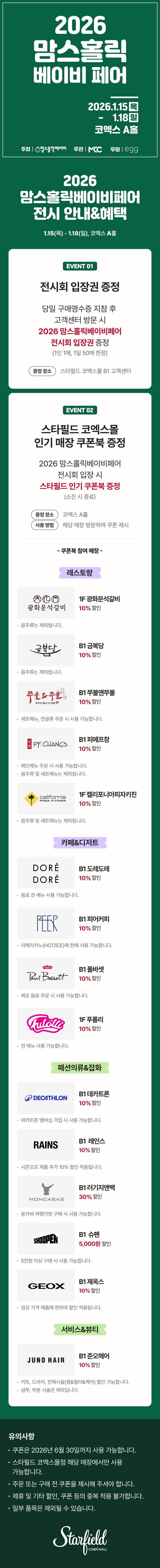 2026 맘스홀릭베이비페어 전시 안내&혜택, 1.15(목) - 1.18(일), 코엑스 A홀 / EVENT 01. 전시회 입장권 증정 - 당일 구매영수증 지참 후 고객센터 방문 시 2026 맘스홀릭베이비페어 전시회 입장권 증정(1인 1매, 1일 50매 한정), 증정장소 스타필드 코엑스몰 B1 코객센터 / EVENT 02. 스타필드 코엑스몰 인기매장 쿠폰북 증정 - 2026 맘스홀릭베이비페어 전시회 입장 시 스타필드 인기 쿠폰북 증정(소진 시 종료), 증정 장소 : 코엑스 A홀, 사용 방법 : 해당 매장 방문하여 쿠폰 제시 / 쿠폰북 참여매장 - [레스토랑] 1F 광화문석갈비 10% 할인(음주류는 제외됩니다.), B1 금복당 10% 할인 (음주류는 제외됩니다.), B1 쭈불앤쭈불 10% 할인(세트 메뉴, 전골류 주문 시 사용 가능합니다.), B1 피에프창 10% 할인(음주류 및 세트 메뉴는 제외됩니다.), 1F 캘리포니아피자키친 10% 할인(음주류 및 세트 메뉴는 제외됩니다.) [카페&디저트] B1 도레도레 10% 할인(음료 전 메뉴 사용 가능합니다.), B1 피어커피 10% 할인(아메리카노(HOT/ICE)에 한해 사용 가능합니다.), B1 폴바셋 10% 할인(제조 음료 주문 시 사용 가능합니다.), 1F 푸롤리 10% 할인(전 메뉴 사용 가능합니다.), [패션의류&잡화] B1 데카트론 10% 할인(데카트론 멤버십 가입 시 사용 가능합니다.), B1 레인스 10% 할인(시즌오프 제품 추가10% 할인 적용됩니다.), B1 러기지앤백 30% 할인(몽카바 여행가방 구매 시 사용 가능합니다.), B1 슈펜 5,000원 할인(5만원 이상 구매 시 사용 가능합니다.), B1 제옥스 10% 할인(정상 가격 제품에 한하여 할인 적용됩니다.) [서비스&뷰티] B1 준오헤어 10% 할인(커트, 드라이, 전체시술(펌&컬러&케어) 할인 가능합니다. / 샴푸, 부분 시술은 제외됩니다.) / 유의사항 - 쿠폰은 2026년 6월 30일까지 사용 가능합니다. 스타필드 코엑스몰점 해당 매장에서만 사용 가능합니다. 주문 또는 구매 전 쿠폰을 제시해 주셔야 합니다. 제휴 및 기타 할인, 쿠폰 등의 중복 적용 불가합니다. 일부 품목은 제외될 수 있습니다. (스타필드코엑스몰 로고이미지)