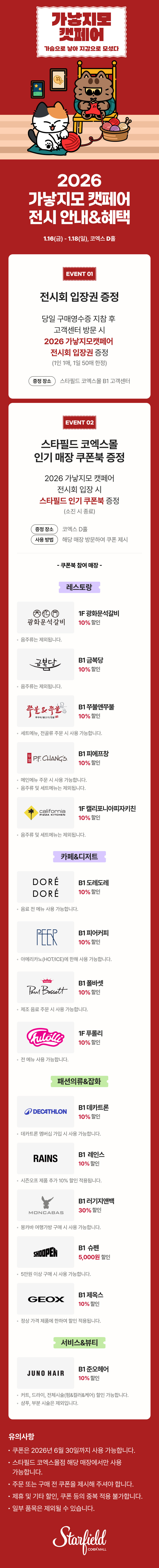 2026 가낳지모 캣페어 전시 안내&혜택, 1.16(금) - 1.18(일), 코엑스 D홀 / EVENT 01. 전시회 입장권 증정 - 당일 구매영수증 지참 후 고객센터 방문 시 2026 가낳지모 캣페어 전시회 입장권 증정(1인 1매, 1일 50매 한정), 증정장소 스타필드 코엑스몰 B1 코객센터 / EVENT 02. 스타필드 코엑스몰 인기매장 쿠폰북 증정 - 2026 가낳지모 캣페어 전시회 입장 시 스타필드 인기 쿠폰북 증정(소진 시 종료), 증정 장소 : 코엑스 D홀, 사용 방법 : 해당 매장 방문하여 쿠폰 제시 / 쿠폰북 참여매장 - [레스토랑] 1F 광화문석갈비 10% 할인(음주류는 제외됩니다.), B1 금복당 10% 할인 (음주류는 제외됩니다.), B1 쭈불앤쭈불 10% 할인(세트 메뉴, 전골류 주문 시 사용 가능합니다.), B1 피에프창 10% 할인(음주류 및 세트 메뉴는 제외됩니다.), 1F 캘리포니아피자키친 10% 할인(음주류 및 세트 메뉴는 제외됩니다.) [카페&디저트] B1 도레도레 10% 할인(음료 전 메뉴 사용 가능합니다.), B1 피어커피 10% 할인(아메리카노(HOT/ICE)에 한해 사용 가능합니다.), B1 폴바셋 10% 할인(제조 음료 주문 시 사용 가능합니다.), 1F 푸롤리 10% 할인(전 메뉴 사용 가능합니다.), [패션의류&잡화] B1 데카트론 10% 할인(데카트론 멤버십 가입 시 사용 가능합니다.), B1 레인스 10% 할인(시즌오프 제품 추가10% 할인 적용됩니다.), B1 러기지앤백 30% 할인(몽카바 여행가방 구매 시 사용 가능합니다.), B1 슈펜 5,000원 할인(5만원 이상 구매 시 사용 가능합니다.), B1 제옥스 10% 할인(정상 가격 제품에 한하여 할인 적용됩니다.) [서비스&뷰티] B1 준오헤어 10% 할인(커트, 드라이, 전체시술(펌&컬러&케어) 할인 가능합니다. / 샴푸, 부분 시술은 제외됩니다.) / 유의사항 - 쿠폰은 2026년 6월 30일까지 사용 가능합니다. 스타필드 코엑스몰점 해당 매장에서만 사용 가능합니다. 주문 또는 구매 전 쿠폰을 제시해 주셔야 합니다. 제휴 및 기타 할인, 쿠폰 등의 중복 적용 불가합니다. 일부 품목은 제외될 수 있습니다. (스타필드코엑스몰 로고이미지)