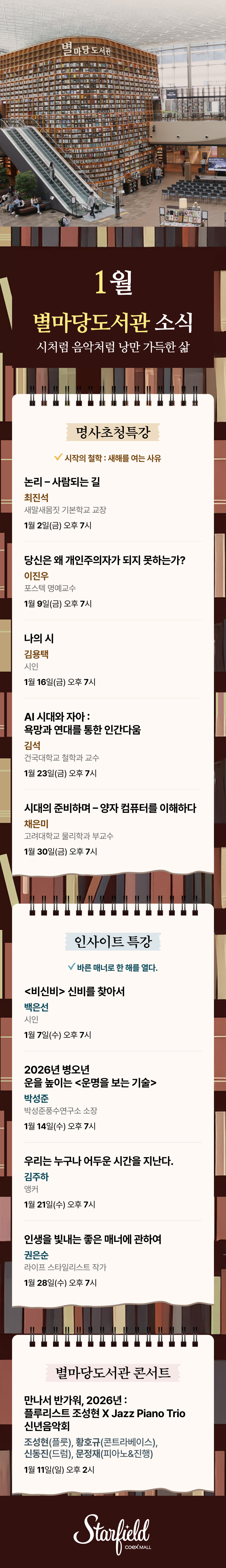 1월 별마당도서관 소식 - 시처럼 음악처럼 낭만 가득한 삶 / 명사초청특강 - 시작의 철학 : 새해를 여는 사유, 1월2일(금) 오후 7시(최진석 새말새몸짓 기본학교 교장, 논리 - 사람되는 길), 1월 9일(금) 오후 7시(이진우 포스텍 명예교수, 당신은 왜 개인주의자가 되지 못하는가?, 1월 16일(금) 오후 7시(김용택 시인, 나의 시), 1월 23일(금) 오후 7시(김석 건국대학교 철학과 교수, AI 시대와 자아 : 욕망과 연대를 통한 인간다움), 1월 30일(금) 오후 7시(채은미 고려대학교 물리학과 부교수, 시대의 준비하며 - 양자 컴퓨터를 이해하다) / 인사이트 특강 - 바른 매너로 한 해를 열다. 1월 7일(수) 오후 7시(백은선 시인, <비신비> 신비를 찾아서), 1월 14일(수) 오후 7시(박성준 박성준풍수연구소 소장, 2026년 병오년 운을 높이는 <운명을 보보는 기술>), 1월 21일(수) 오후 7시(김주하 앵커, 우리는 누구나 어두운 시간을 지난다.), 1월 28일(수) 오후 7시(권은순 라이프 스타일리스트 작가, 인생을 빛내는 좋은 매너에 관하여) / 별마당도서관 콘서트 - 만나서 반가워, 2026년 : 플루리스트 조성현 X Jazz Piano Trio 신년음악회 1월 11일(일) 오후 2시 (조성현(플룻), 황호규(콘트라베이스), 신동진(드럼), 문정재(피아노&진행)) (스타필드코엑스몰 로고이미지)