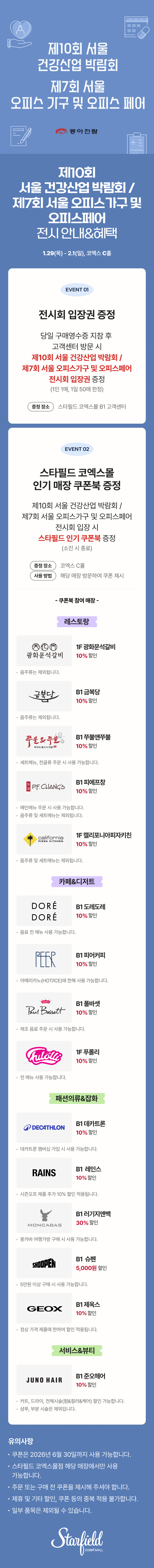 제10회 서울 건강산업 박람회 / 제7회 서울 오피스가구 및 오피스페어 전시 안내&혜택, 1.29(목) - 2.1(일), 코엑스 C홀 / EVENT 01. 전시회 입장권 증정 - 당일 구매영수증 지참 후 고객센터 방문 시 제10회 서울 건강산업 박람회 / 제7회 서울 오피스가구 및 오피스페어 전시회 입장권 증정(1인 1매, 1일 50매 한정), 증정장소 스타필드 코엑스몰 B1 코객센터 / EVENT 02. 스타필드 코엑스몰 인기매장 쿠폰북 증정 - 제10회 서울 건강산업 박람회 / 제7회 서울 오피스가구 및 오피스페어 전시회 입장 시 스타필드 인기 쿠폰북 증정(소진 시 종료), 증정 장소 : 코엑스 C홀, 사용 방법 : 해당 매장 방문하여 쿠폰 제시 / 쿠폰북 참여매장 - [레스토랑] 1F 광화문석갈비 10% 할인(음주류는 제외됩니다.), B1 금복당 10% 할인 (음주류는 제외됩니다.), B1 쭈불앤쭈불 10% 할인(세트 메뉴, 전골류 주문 시 사용 가능합니다.), B1 피에프창 10% 할인(음주류 및 세트 메뉴는 제외됩니다.), 1F 캘리포니아피자키친 10% 할인(음주류 및 세트 메뉴는 제외됩니다.) [카페&디저트] B1 도레도레 10% 할인(음료 전 메뉴 사용 가능합니다.), B1 피어커피 10% 할인(아메리카노(HOT/ICE)에 한해 사용 가능합니다.), B1 폴바셋 10% 할인(제조 음료 주문 시 사용 가능합니다.), 1F 푸롤리 10% 할인(전 메뉴 사용 가능합니다.), [패션의류&잡화] B1 데카트론 10% 할인(데카트론 멤버십 가입 시 사용 가능합니다.), B1 레인스 10% 할인(시즌오프 제품 추가10% 할인 적용됩니다.), B1 러기지앤백 30% 할인(몽카바 여행가방 구매 시 사용 가능합니다.), B1 슈펜 5,000원 할인(5만원 이상 구매 시 사용 가능합니다.), B1 제옥스 10% 할인(정상 가격 제품에 한하여 할인 적용됩니다.) [서비스&뷰티] B1 준오헤어 10% 할인(커트, 드라이, 전체시술(펌&컬러&케어) 할인 가능합니다. / 샴푸, 부분 시술은 제외됩니다.) / 유의사항 - 쿠폰은 2026년 6월 30일까지 사용 가능합니다. 스타필드 코엑스몰점 해당 매장에서만 사용 가능합니다. 주문 또는 구매 전 쿠폰을 제시해 주셔야 합니다. 제휴 및 기타 할인, 쿠폰 등의 중복 적용 불가합니다. 일부 품목은 제외될 수 있습니다. (스타필드코엑스몰 로고이미지)